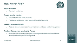 © Product Focus www.productfocus.com
How we can help?
Public Courses
 Run every week or two
Private on-site training
 Delivered when and where you want
 Focussed on your issues e.g. a workshop on portfolio planning
Reviews and assessments
 Practical recommendations on how to implement world class product management
Product Management Leadership Forum
 An exclusive 1-day workshop for product management leaders focused on how to
develop world class product management
35
 
