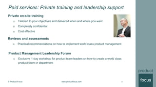© Product Focus www.productfocus.com
Paid services: Private training and leadership support
Private on-site training
 Tailored to your objectives and delivered when and where you want
 Completely confidential
 Cost effective
7
Reviews and assessments
 Practical recommendations on how to implement world class product management
Product Management Leadership Forum
 Exclusive 1-day workshop for product team leaders on how to create a world class
product team or department
 