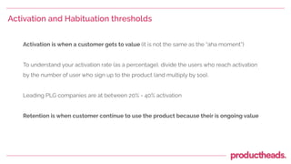 Activation and Habituation thresholds
Activation is when a customer gets to value (it is not the same as the “aha moment”)
To understand your activation rate (as a percentage), divide the users who reach activation
by the number of user who sign up to the product (and multiply by 1oo).
Leading PLG companies are at between 20% - 40% activation
Retention is when customer continue to use the product because their is ongoing value
 