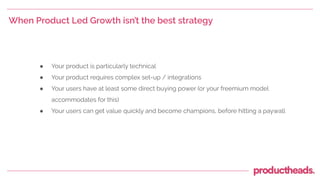 When Product Led Growth isn’t the best strategy
● Your product is particularly technical
● Your product requires complex set-up / integrations
● Your users have at least some direct buying power (or your freemium model
accommodates for this)
● Your users can get value quickly and become champions, before hitting a paywall
 
