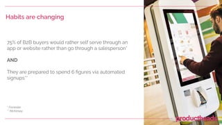 Habits are changing
75% of B2B buyers would rather self serve through an
app or website rather than go through a salesperson*
AND
They are prepared to spend 6 ﬁgures via automated
signups**
* Forrester
** McKinsey
Photo by Evoke Creative
 