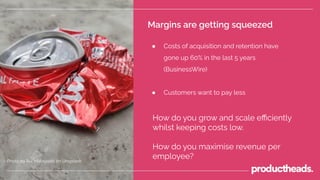 Margins are getting squeezed
● Costs of acquisition and retention have
gone up 60% in the last 5 years
(BusinessWire)
● Customers want to pay less
Photo by Rui Matayoshi on Unsplash
How do you grow and scale eﬃciently
whilst keeping costs low.
How do you maximise revenue per
employee?
 