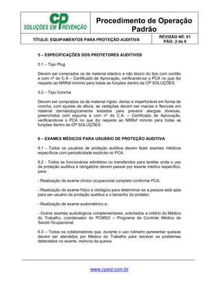 Procedimento de Operação
Padrão
TÍTULO: EQUIPAMENTOS PARA PROTEÇÃO AUDITIVA
REVISÃO No: 01
PÁG: 2 de 6
www.cpsol.com.br
5 – ESPECIFICAÇÕES DOS PROTETORES AUDITIVOS
5.1 – Tipo Plug
Devem ser comprados os de material elástico e não tóxico do tipo com cordão
e com nº do C.A – Certificado de Aprovação, verificando-se o PCA no que diz
respeito ao NRRsf mínimo para todas as funções dentro da CP SOLUÇÕES.
5.2 – Tipo Concha
Devem ser comprados os de material rígido, denso e imperfurável em forma de
concha, com ajustes de altura, as vedações devem ser macias e flexíveis em
material dermatologicamente testados para prevenir alergias diversas,
preenchidos com espuma e com nº do C.A. – Certificado de Aprovação,
verificando-se o PCA no que diz respeito ao NRRsf mínimo para todas as
funções dentro da CP SOLUÇÕES.
6 – EXAMES MÉDICOS PARA USUÁRIO DE PROTEÇÃO AUDITIVA
6.1 - Todos os usuários de proteção auditiva devem fazer exames médicos
específicos com periodicidade explícita no PCA.
6.2 - Todos os funcionários admitidos ou transferidos para tarefas onde o uso
de proteção auditiva é obrigatório devem passar por exame médico específico,
para:
- Realização de exame clínico ocupacional completo conforme PCA;
- Realização de exame físico e otológico para determinar se a pessoa está apta
para ser usuário de proteção auditiva e o tamanho do protetor;
- Realização de exame audiométrico e;
- Outros exames audiológicos complementares, solicitados a critério do Médico
do Trabalho, coordenador do PCMSO – Programa de Controle Médico de
Saúde Ocupacional.
6.3 – Todos os colaboradores que, durante o uso rotineiro apresentar queixas
devem ser atendidos por Médico do Trabalho para resolver os problemas
detectados no exame, motivos da queixa.
 