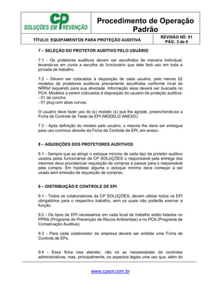 Procedimento de Operação
Padrão
TÍTULO: EQUIPAMENTOS PARA PROTEÇÃO AUDITIVA
REVISÃO No: 01
PÁG: 3 de 6
www.cpsol.com.br
7 – SELEÇÃO DO PROTETOR AUDITIVO PELO USUÁRIO
7.1 - Os protetores auditivos devem ser escolhidos de maneira individual,
levando-se em conta a escolha do funcionário que dele fará uso em toda a
jornada de trabalho.
7.2 – Devem ser colocados à disposição de cada usuário, pelo menos 02
modelos de protetores auditivos previamente escolhidos conforme nível de
NRRsf requerido para sua atividade. Informação essa deverá ser buscada no
PCA. Modelos a serem colocados à disposição do usuário de proteção auditiva:
- 01 de concha.
- 01 plug com abas curvas.
O usuário deve fazer uso do (s) modelo (s) que lhe agrade, preenchendo-se a
Ficha de Controle de Teste de EPI (MODELO ANEXO)
7.3 - Após definição do modelo pelo usuário, o mesmo lhe deve ser entregue
para uso contínuo através da Ficha de Controle de EPI, em anexo.
8 – AQUISIÇÕES DOS PROTETORES AUDITIVOS
8.1 - Sempre que se atingir o estoque mínimo de cada tipo de protetor auditivo
usados pelos funcionários da CP SOLUÇÕES o responsável pela entrega dos
mesmos deve providenciar requisição de compras e passar para o responsável
pela compra. Em hipótese alguma o estoque mínimo deve começar a ser
usado sem emissão de requisição de compras.
9 – DISTRIBUIÇÃO E CONTROLE DE EPI
9.1 - Todos os colaboradores da CP SOLUÇÕES, devem utilizar todos os EPI
obrigatórios para o respectivo trabalho, sem os quais não poderão exercer a
função.
9.2 - Os tipos de EPI necessários em cada local de trabalho estão listados no
PPRA (Programa de Prevenção de Riscos Ambientais) e no PCA (Programa de
Conservação Auditiva).
9.3 - Para cada colaborador da empresa deverá ser emitida uma Ficha de
Controle de EPs.
9.4 - Essa ficha visa atender, não só as necessidades de controles
administrativas, mas, principalmente, os aspectos legais uma vez que, além do
 