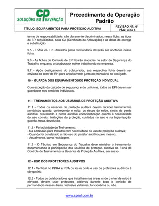 Procedimento de Operação
Padrão
TÍTULO: EQUIPAMENTOS PARA PROTEÇÃO AUDITIVA
REVISÃO No: 01
PÁG: 4 de 6
www.cpsol.com.br
termo de responsabilidade, são claramente discriminados, nessa ficha, os tipos
de EPI requisitados, seus CA (Certificado de Aprovação) e as datas de entrega
e substituição.
9.5 - Todos os EPI utilizados pelos funcionários deverão ser anotados nessa
ficha.
9.6 - As fichas de Controle de EPI ficarão alocadas no setor de Segurança do
Trabalho enquanto o colaborador estiver trabalhando na empresa.
9.7 - Após desligamento do colaborador, sua respectiva ficha deverá ser
enviada ao setor de RH para arquivamento junto ao prontuário de desligado.
10 – GUARDA DOS EQUIPAMENTOS DE PROTEÇÃO INDIVIDUAL
Com exceção do calçado de segurança e do uniforme, todos os EPI devem ser
guardados nos armários individuais.
11 – TREINAMENTOS AOS USUÁRIOS DE PROTEÇÃO AUDITIVA
11.1 - Todos os usuários de proteção auditiva devem receber treinamentos
periódicos quanto: conhecendo o ruído, os riscos do ruído, sinais da perda
auditiva, prevenindo a perda auditiva, conscientização quanto à necessidade
do uso correto, limitações da proteção, cuidados no uso e na higienização,
guarda, troca, devolução.
11.2 - Periodicidade do Treinamento:
- Na admissão para trabalho com necessidade de uso de proteção auditiva;
- Quando for constatado o não uso do protetor auditivo pelo mesmo;
- Anualmente, como reciclagem.
11.3 - O Técnico em Segurança do Trabalho deve ministrar o treinamento,
documentando a participação dos usuários de proteção auditiva na Ficha de
Controle de Treinamentos a Usuários de Proteção Auditiva, em anexo.
12 – USO DOS PROTETORES AUDITIVOS
12.1 - Verificar no PPRA e PCA os locais onde o uso de protetores auditivos é
obrigatório.
12.2 - Todos os colaboradores que trabalham nas áreas onde o nível de ruído é
elevado, devem usar protetores auditivos durante todo o período de
permanência nessas áreas. Inclusive visitantes, funcionários ou não.
 