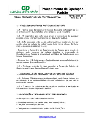 Procedimento de Operação
Padrão
TÍTULO: EQUIPAMENTOS PARA PROTEÇÃO AUDITIVA
REVISÃO No: 01
PÁG: 5 de 6
www.cpsol.com.br
13 – CHECAGEM DO USO DOS PROTETORES AUDITIVOS
13.1 - Ficará a cargo do responsável imediato do usuário a checagem do uso
do protetor auditivo durante todo o tempo onde seu uso é obrigatório.
13.2 - O responsável pelo setor deve proibir a permanência de quaisquer
pessoas em seu setor de trabalho sem o uso do protetor auditivo.
13.3 - Se for observado o não uso do protetor auditivo, o colaborador deve ser
ouvido sobre os motivos da inobservância desta norma interna. Conforme
motivos alegados, o responsável deve:
- Encaminhar o funcionário ao Departamento de Pessoal para tomada de
decisões, onde, conforme os motivos alegados, o encarregado do
Departamento de Pessoal o encaminhará ao Médico do Trabalho para nova
tomada de decisões.
- Conforme item 11.2 desta norma, o funcionário deve passar pelo treinamento
com os usuários de proteção auditiva.
13.5 - Conforme evolução do caso, consultar a Convenção Coletiva da
Categoria para tomada das medidas cabíveis ao caso.
14 – HIGIENIZAÇÃO DOS EQUIPAMENTOS DE PROTEÇÃO AUDITIVA
14.1 - Todos os EPI devem ser mantidos em boas condições de higiene, e o
procedimento é de responsabilidade de cada colaborador, já que são os
usuários dos mesmos.
14.2 – O método de higienização dos protetores auditivos é explicado no
treinamento ao usuário de proteção auditiva.
15 – DEVOLUÇÃO e TROCA DOS PROTETORES AUDITIVOS
A devolução e/ou troca de EPI ocorrerá devido a:
– Protetores Auditivos: três meses (plug), seis meses (concha);
– Desgaste ou danificação pelo uso;
– Desligamento do colaborador do quadro da CP SOLUÇÕES;
 