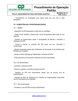 Procedimento de Operação
Padrão
TÍTULO: EQUIPAMENTOS PARA PROTEÇÃO AUDITIVA
REVISÃO No: 01
PÁG: 6 de 6
www.cpsol.com.br
– Transferência do empregado para áreas onde seu uso não é mais
obrigatório.
16 – COMPETÊNCIAS E RESPONSABILIDADES
16.1 - SESMT:
- Especificar os EPI adequados a cada risco ou atividade;
- Testar novos modelos e desenvolver novos fornecedores após teste de seu
material;
- Orientar os Supervisores sobre a necessidade de difundir e fiscalizar a
utilização dos EPI;
- Treinar e orientar os usuários dos EPI sobre seu uso, manuseio e
conservação;
- Manter arquivadas cópias dos Certificados de Aprovação (C.A) emitidos pelo
Ministério do Trabalho;
- Anotar na ficha individual de Distribuição e Controle de EPI e
- Pedir assinatura do funcionário referente aos itens requisitados.
16.2 - Do Almoxarifado
- Controlar o estoque de EPI;
- Exercer a guarda e controle do estoque de EPI;
- Receber os EPI dos fornecedores desde que de acordo com as
especificações
- Informar ao setor de Segurança do Trabalho as irregularidades observadas
nos EPI estocados e/ou recebidos.
16.3 – Dos Supervisores
- Fiscalizar o uso dos EPI de seus subordinados;
 