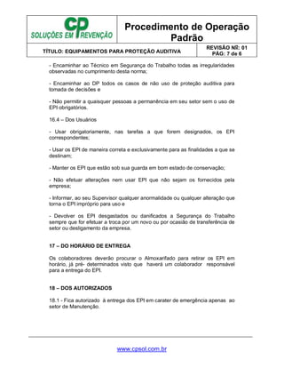 Procedimento de Operação
Padrão
TÍTULO: EQUIPAMENTOS PARA PROTEÇÃO AUDITIVA
REVISÃO No: 01
PÁG: 7 de 6
www.cpsol.com.br
- Encaminhar ao Técnico em Segurança do Trabalho todas as irregularidades
observadas no cumprimento desta norma;
- Encaminhar ao DP todos os casos de não uso de proteção auditiva para
tomada de decisões e
- Não permitir a quaisquer pessoas a permanência em seu setor sem o uso de
EPI obrigatórios.
16.4 – Dos Usuários
- Usar obrigatoriamente, nas tarefas a que forem designados, os EPI
correspondentes;
- Usar os EPI de maneira correta e exclusivamente para as finalidades a que se
destinam;
- Manter os EPI que estão sob sua guarda em bom estado de conservação;
- Não efetuar alterações nem usar EPI que não sejam os fornecidos pela
empresa;
- Informar, ao seu Supervisor qualquer anormalidade ou qualquer alteração que
torna o EPI impróprio para uso e
- Devolver os EPI desgastados ou danificados a Segurança do Trabalho
sempre que for efetuar a troca por um novo ou por ocasião de transferência de
setor ou desligamento da empresa.
17 – DO HORÁRIO DE ENTREGA
Os colaboradores deverão procurar o Almoxarifado para retirar os EPI em
horário, já pré- determinados visto que haverá um colaborador responsável
para a entrega do EPI.
18 – DOS AUTORIZADOS
18.1 - Fica autorizado à entrega dos EPI em carater de emergência apenas ao
setor de Manutenção.
 