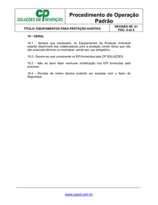 Procedimento de Operação
Padrão
TÍTULO: EQUIPAMENTOS PARA PROTEÇÃO AUDITIVA
REVISÃO No: 01
PÁG: 8 de 6
www.cpsol.com.br
19 – GERAL
19.1 - Sempre que necessário, os Equipamentos de Proteção Individual
estarão disponíveis aos colaboradores para a proteção contra riscos que não
são possíveis eliminar ou neutralizar, sendo seu uso obrigatório.
19.2 - Devem-se usar unicamente os EPI fornecidos pela CP SOLUÇÕES.
19.3 - Não se deve fazer nenhuma modificação nos EPI fornecidos pela
empresa.
19.4 - Dúvidas de ordem técnica poderão ser sanadas com o Setor de
Segurança.
 