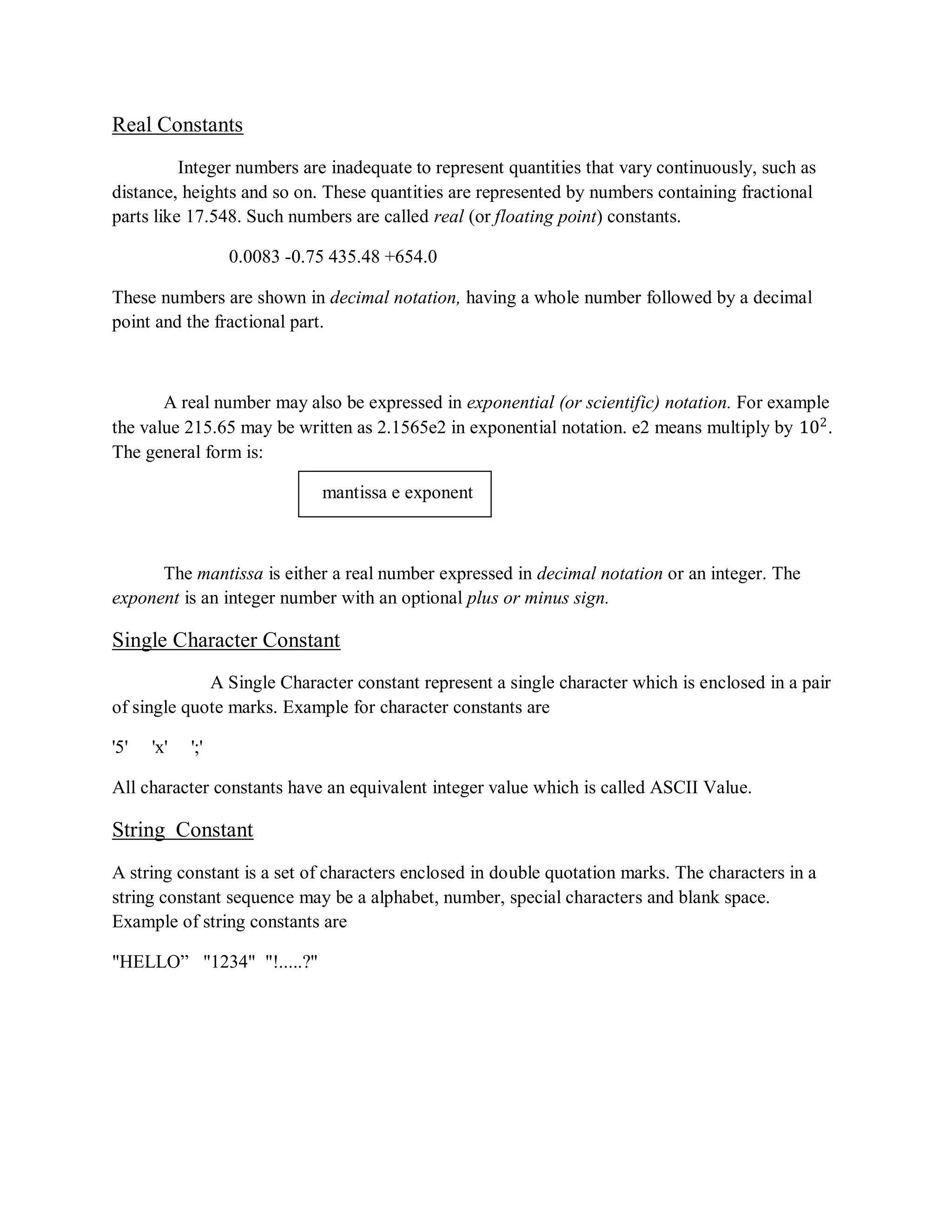Real Constants
Integer numbers are inadequate to represent quantities that vary continuously, such as
distance, heights and so on. These quantities are represented by numbers containing fractional
parts like 17.548. Such numbers are called real (or floating point) constants.
0.0083 -0.75 435.48 +654.0
These numbers are shown in decimal notation, having a whole number followed by a decimal
point and the fractional part.
A real number may also be expressed in exponential (or scientific) notation. For example
the value 215.65 may be written as 2.1565e2 in exponential notation. e2 means multiply by 102
.
The general form is:
mantissa e exponent
The mantissa is either a real number expressed in decimal notation or an integer. The
exponent is an integer number with an optional plus or minus sign.
Single Character Constant
A Single Character constant represent a single character which is enclosed in a pair
of single quote marks. Example for character constants are
'5' 'x' ';'
All character constants have an equivalent integer value which is called ASCII Value.
String Constant
A string constant is a set of characters enclosed in double quotation marks. The characters in a
string constant sequence may be a alphabet, number, special characters and blank space.
Example of string constants are
"HELLO” "1234" "!.....?"
 