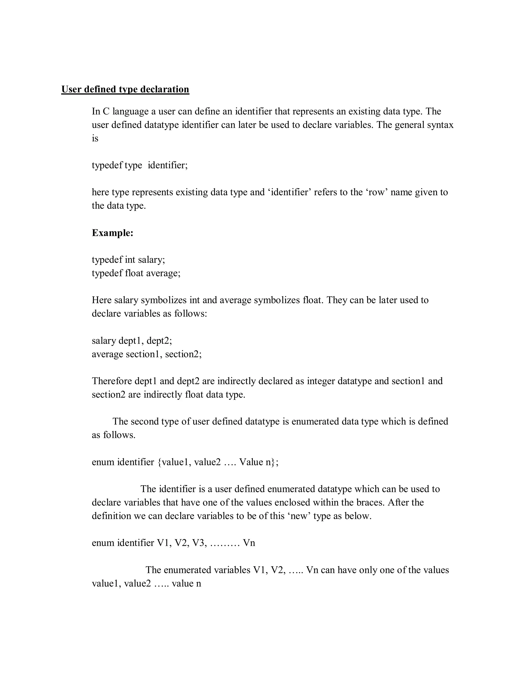 User defined type declaration
In C language a user can define an identifier that represents an existing data type. The
user defined datatype identifier can later be used to declare variables. The general syntax
is
typedef type identifier;
here type represents existing data type and „identifier‟ refers to the „row‟ name given to
the data type.
Example:
typedef int salary;
typedef float average;
Here salary symbolizes int and average symbolizes float. They can be later used to
declare variables as follows:
salary dept1, dept2;
average section1, section2;
Therefore dept1 and dept2 are indirectly declared as integer datatype and section1 and
section2 are indirectly float data type.
The second type of user defined datatype is enumerated data type which is defined
as follows.
enum identifier {value1, value2 …. Value n};
The identifier is a user defined enumerated datatype which can be used to
declare variables that have one of the values enclosed within the braces. After the
definition we can declare variables to be of this „new‟ type as below.
enum identifier V1, V2, V3, ……… Vn
The enumerated variables V1, V2, ….. Vn can have only one of the values
value1, value2 ….. value n
 