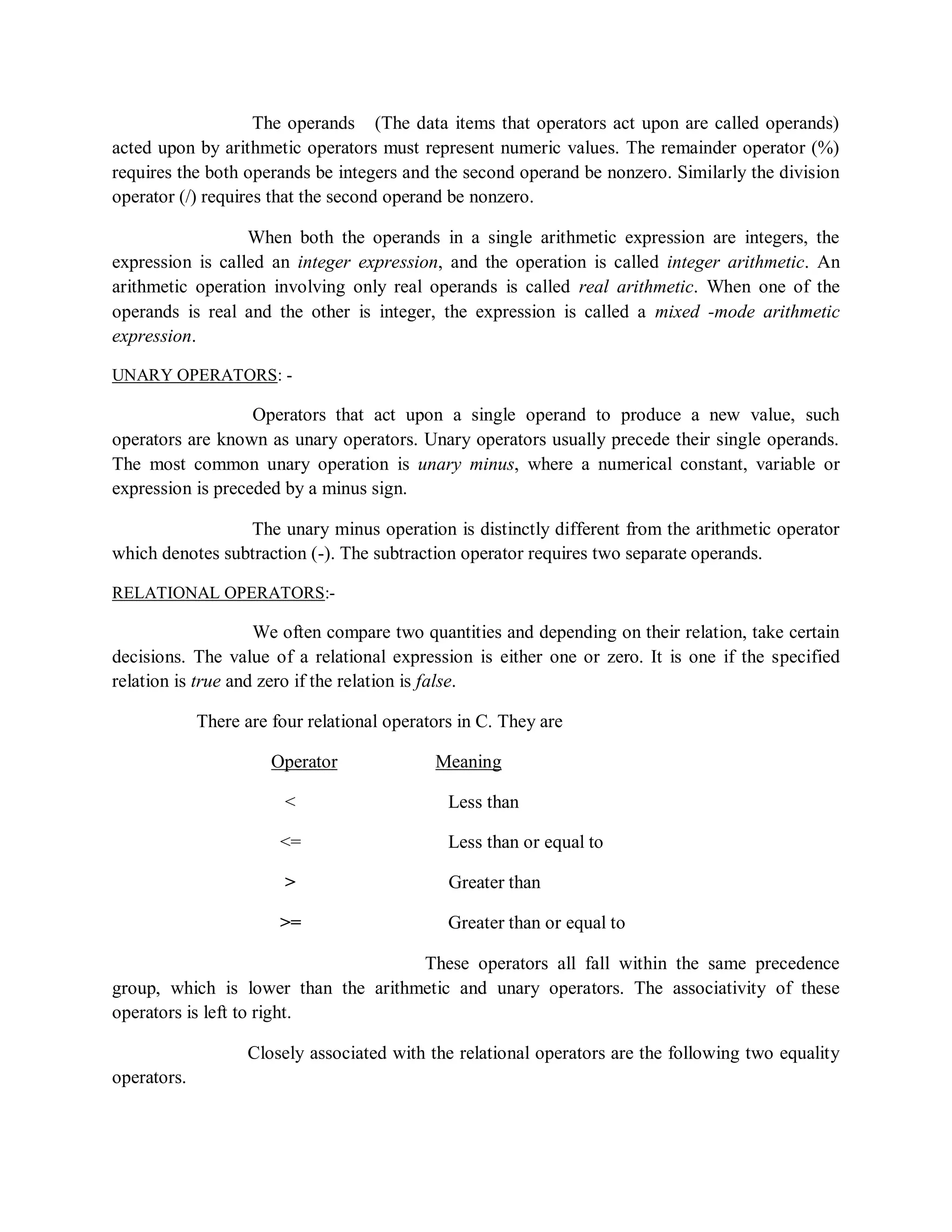 The operands (The data items that operators act upon are called operands)
acted upon by arithmetic operators must represent numeric values. The remainder operator (%)
requires the both operands be integers and the second operand be nonzero. Similarly the division
operator (/) requires that the second operand be nonzero.
When both the operands in a single arithmetic expression are integers, the
expression is called an integer expression, and the operation is called integer arithmetic. An
arithmetic operation involving only real operands is called real arithmetic. When one of the
operands is real and the other is integer, the expression is called a mixed -mode arithmetic
expression.
UNARY OPERATORS: -
Operators that act upon a single operand to produce a new value, such
operators are known as unary operators. Unary operators usually precede their single operands.
The most common unary operation is unary minus, where a numerical constant, variable or
expression is preceded by a minus sign.
The unary minus operation is distinctly different from the arithmetic operator
which denotes subtraction (-). The subtraction operator requires two separate operands.
RELATIONAL OPERATORS:-
We often compare two quantities and depending on their relation, take certain
decisions. The value of a relational expression is either one or zero. It is one if the specified
relation is true and zero if the relation is false.
There are four relational operators in C. They are
Operator Meaning
< Less than
<= Less than or equal to
> Greater than
>= Greater than or equal to
These operators all fall within the same precedence
group, which is lower than the arithmetic and unary operators. The associativity of these
operators is left to right.
Closely associated with the relational operators are the following two equality
operators.
 