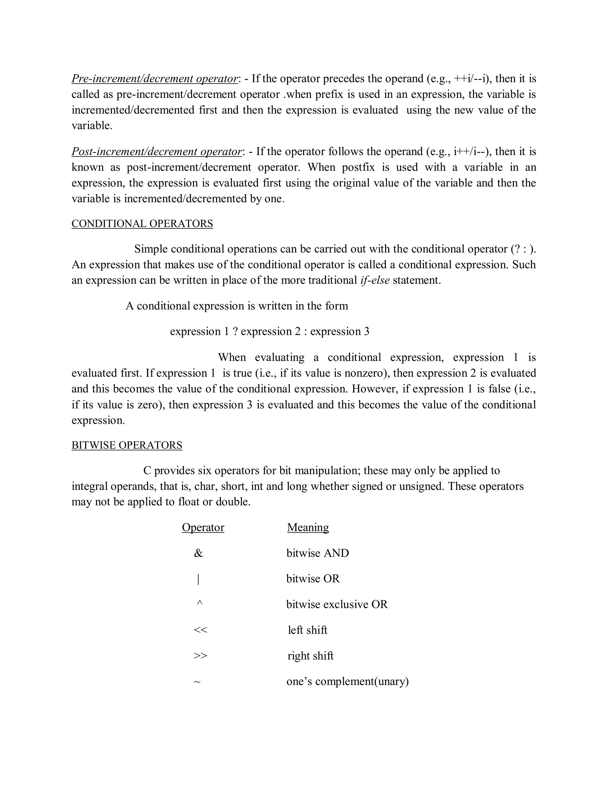 Pre-increment/decrement operator: - If the operator precedes the operand (e.g., ++i/--i), then it is
called as pre-increment/decrement operator .when prefix is used in an expression, the variable is
incremented/decremented first and then the expression is evaluated using the new value of the
variable.
Post-increment/decrement operator: - If the operator follows the operand (e.g., i++/i--), then it is
known as post-increment/decrement operator. When postfix is used with a variable in an
expression, the expression is evaluated first using the original value of the variable and then the
variable is incremented/decremented by one.
CONDITIONAL OPERATORS
Simple conditional operations can be carried out with the conditional operator (? : ).
An expression that makes use of the conditional operator is called a conditional expression. Such
an expression can be written in place of the more traditional if-else statement.
A conditional expression is written in the form
expression 1 ? expression 2 : expression 3
When evaluating a conditional expression, expression 1 is
evaluated first. If expression 1 is true (i.e., if its value is nonzero), then expression 2 is evaluated
and this becomes the value of the conditional expression. However, if expression 1 is false (i.e.,
if its value is zero), then expression 3 is evaluated and this becomes the value of the conditional
expression.
BITWISE OPERATORS
C provides six operators for bit manipulation; these may only be applied to
integral operands, that is, char, short, int and long whether signed or unsigned. These operators
may not be applied to float or double.
Operator Meaning
& bitwise AND
| bitwise OR
^ bitwise exclusive OR
<< left shift
>> right shift
~ one‟s complement(unary)
 