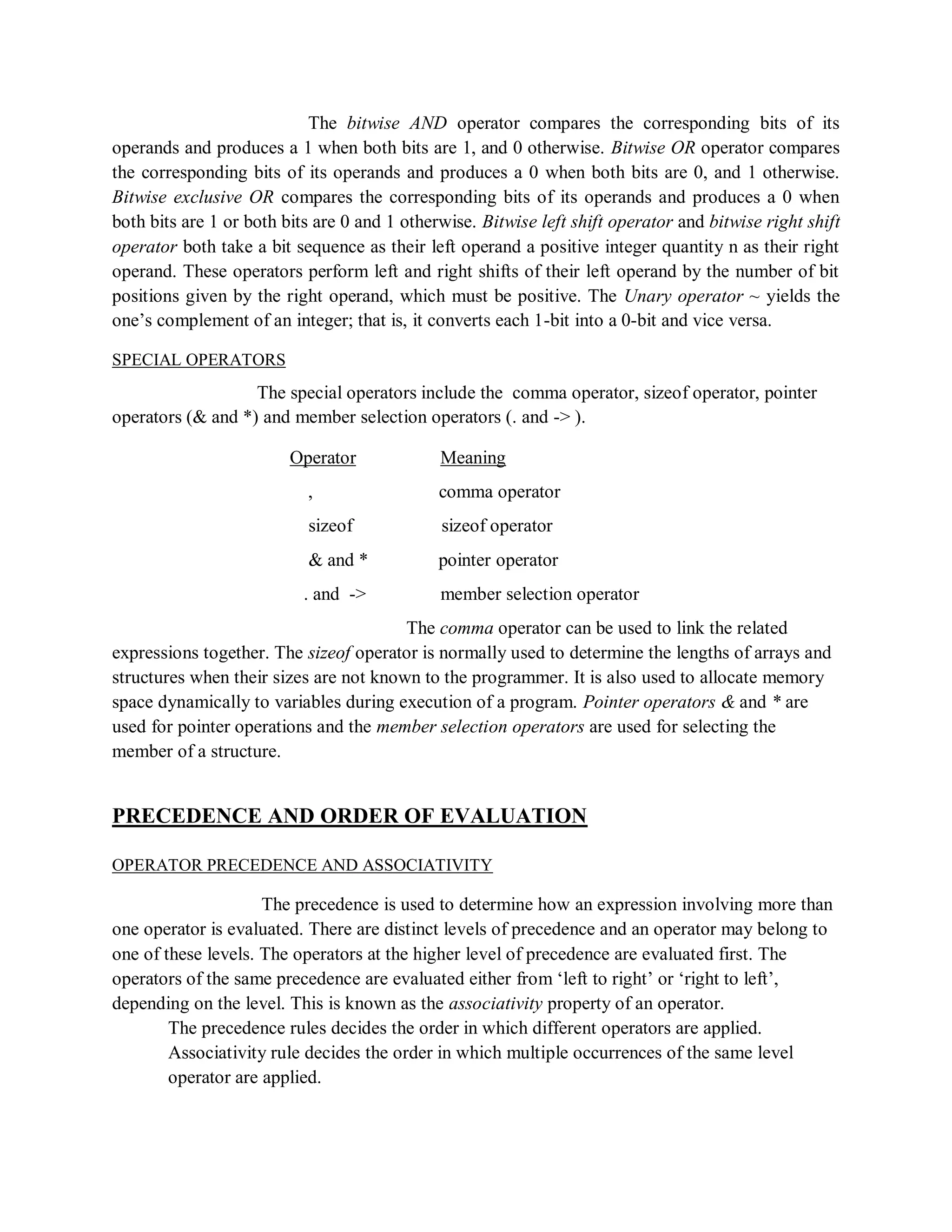 The bitwise AND operator compares the corresponding bits of its
operands and produces a 1 when both bits are 1, and 0 otherwise. Bitwise OR operator compares
the corresponding bits of its operands and produces a 0 when both bits are 0, and 1 otherwise.
Bitwise exclusive OR compares the corresponding bits of its operands and produces a 0 when
both bits are 1 or both bits are 0 and 1 otherwise. Bitwise left shift operator and bitwise right shift
operator both take a bit sequence as their left operand a positive integer quantity n as their right
operand. These operators perform left and right shifts of their left operand by the number of bit
positions given by the right operand, which must be positive. The Unary operator ~ yields the
one‟s complement of an integer; that is, it converts each 1-bit into a 0-bit and vice versa.
SPECIAL OPERATORS
The special operators include the comma operator, sizeof operator, pointer
operators (& and *) and member selection operators (. and -> ).
Operator Meaning
, comma operator
sizeof sizeof operator
& and * pointer operator
. and -> member selection operator
The comma operator can be used to link the related
expressions together. The sizeof operator is normally used to determine the lengths of arrays and
structures when their sizes are not known to the programmer. It is also used to allocate memory
space dynamically to variables during execution of a program. Pointer operators & and * are
used for pointer operations and the member selection operators are used for selecting the
member of a structure.
PRECEDENCE AND ORDER OF EVALUATION
OPERATOR PRECEDENCE AND ASSOCIATIVITY
The precedence is used to determine how an expression involving more than
one operator is evaluated. There are distinct levels of precedence and an operator may belong to
one of these levels. The operators at the higher level of precedence are evaluated first. The
operators of the same precedence are evaluated either from „left to right‟ or „right to left‟,
depending on the level. This is known as the associativity property of an operator.
The precedence rules decides the order in which different operators are applied.
Associativity rule decides the order in which multiple occurrences of the same level
operator are applied.
 