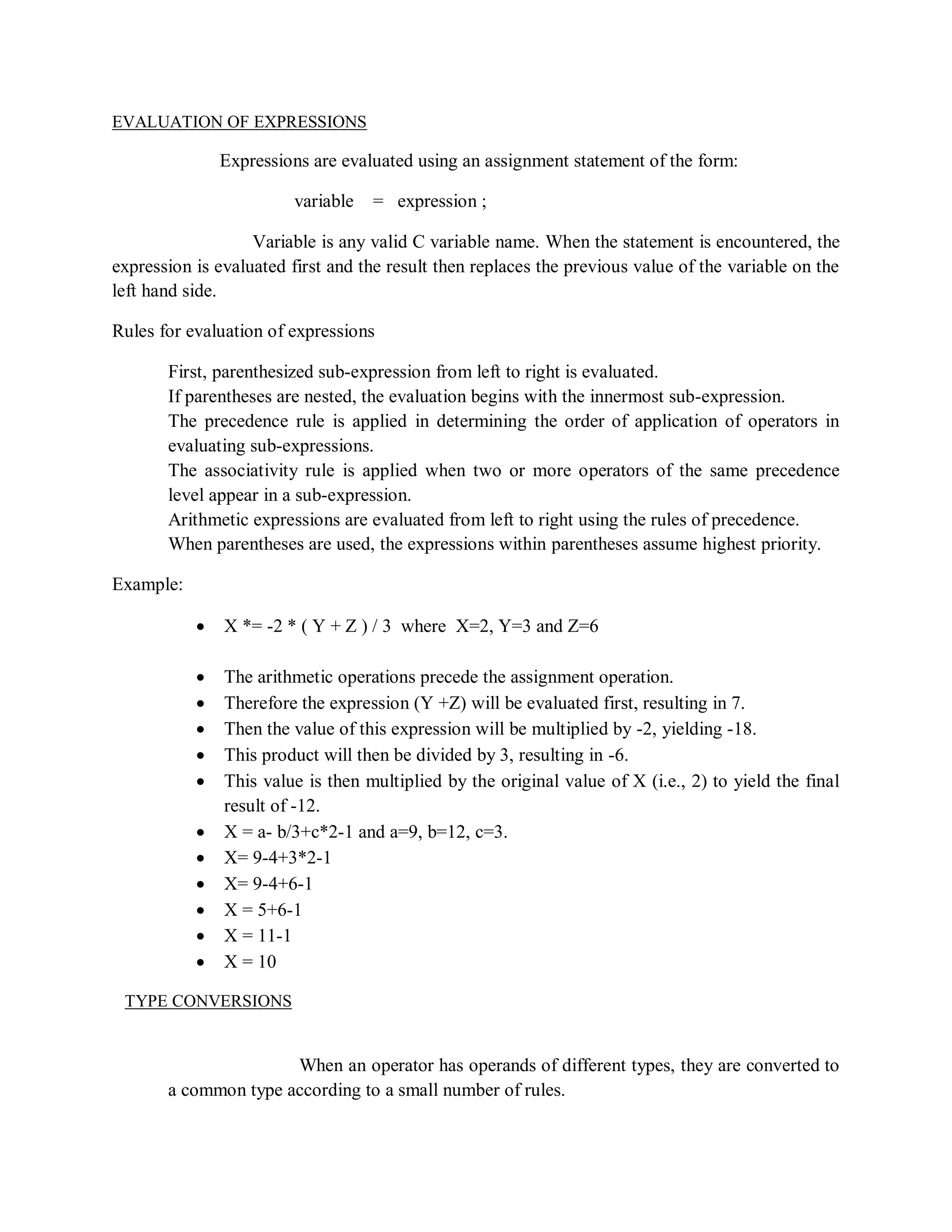 EVALUATION OF EXPRESSIONS
Expressions are evaluated using an assignment statement of the form:
variable = expression ;
Variable is any valid C variable name. When the statement is encountered, the
expression is evaluated first and the result then replaces the previous value of the variable on the
left hand side.
Rules for evaluation of expressions
First, parenthesized sub-expression from left to right is evaluated.
If parentheses are nested, the evaluation begins with the innermost sub-expression.
The precedence rule is applied in determining the order of application of operators in
evaluating sub-expressions.
The associativity rule is applied when two or more operators of the same precedence
level appear in a sub-expression.
Arithmetic expressions are evaluated from left to right using the rules of precedence.
When parentheses are used, the expressions within parentheses assume highest priority.
Example:
 X *= -2 * ( Y + Z ) / 3 where X=2, Y=3 and Z=6
 The arithmetic operations precede the assignment operation.
 Therefore the expression (Y +Z) will be evaluated first, resulting in 7.
 Then the value of this expression will be multiplied by -2, yielding -18.
 This product will then be divided by 3, resulting in -6.
 This value is then multiplied by the original value of X (i.e., 2) to yield the final
result of -12.
 X = a- b/3+c*2-1 and a=9, b=12, c=3.
 X= 9-4+3*2-1
 X= 9-4+6-1
 X = 5+6-1
 X = 11-1
 X = 10
TYPE CONVERSIONS
When an operator has operands of different types, they are converted to
a common type according to a small number of rules.
 