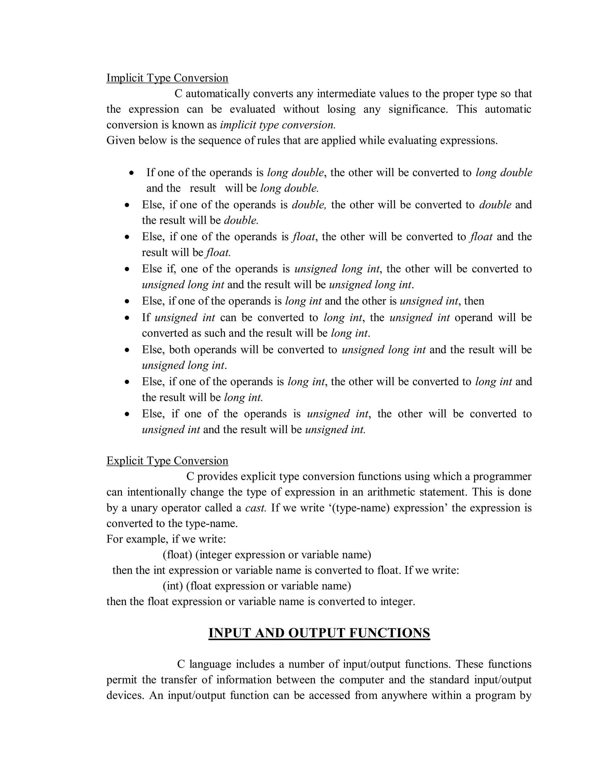 Implicit Type Conversion
C automatically converts any intermediate values to the proper type so that
the expression can be evaluated without losing any significance. This automatic
conversion is known as implicit type conversion.
Given below is the sequence of rules that are applied while evaluating expressions.
 If one of the operands is long double, the other will be converted to long double
and the result will be long double.
 Else, if one of the operands is double, the other will be converted to double and
the result will be double.
 Else, if one of the operands is float, the other will be converted to float and the
result will be float.
 Else if, one of the operands is unsigned long int, the other will be converted to
unsigned long int and the result will be unsigned long int.
 Else, if one of the operands is long int and the other is unsigned int, then
 If unsigned int can be converted to long int, the unsigned int operand will be
converted as such and the result will be long int.
 Else, both operands will be converted to unsigned long int and the result will be
unsigned long int.
 Else, if one of the operands is long int, the other will be converted to long int and
the result will be long int.
 Else, if one of the operands is unsigned int, the other will be converted to
unsigned int and the result will be unsigned int.
Explicit Type Conversion
C provides explicit type conversion functions using which a programmer
can intentionally change the type of expression in an arithmetic statement. This is done
by a unary operator called a cast. If we write „(type-name) expression‟ the expression is
converted to the type-name.
For example, if we write:
(float) (integer expression or variable name)
then the int expression or variable name is converted to float. If we write:
(int) (float expression or variable name)
then the float expression or variable name is converted to integer.
INPUT AND OUTPUT FUNCTIONS
C language includes a number of input/output functions. These functions
permit the transfer of information between the computer and the standard input/output
devices. An input/output function can be accessed from anywhere within a program by
 