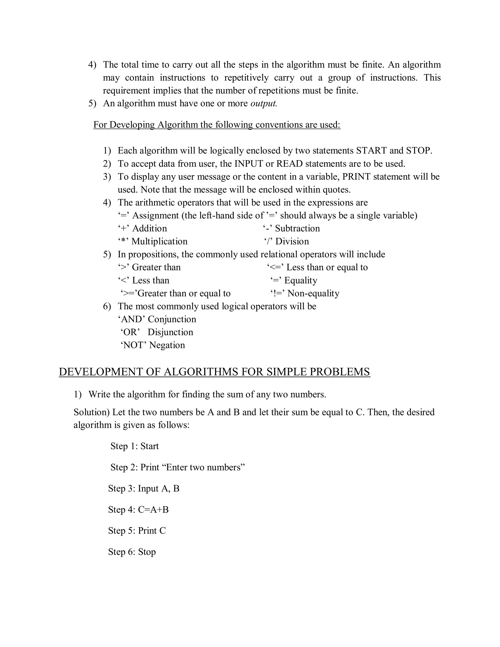4) The total time to carry out all the steps in the algorithm must be finite. An algorithm
may contain instructions to repetitively carry out a group of instructions. This
requirement implies that the number of repetitions must be finite.
5) An algorithm must have one or more output.
For Developing Algorithm the following conventions are used:
1) Each algorithm will be logically enclosed by two statements START and STOP.
2) To accept data from user, the INPUT or READ statements are to be used.
3) To display any user message or the content in a variable, PRINT statement will be
used. Note that the message will be enclosed within quotes.
4) The arithmetic operators that will be used in the expressions are
„=‟ Assignment (the left-hand side of ‟=‟ should always be a single variable)
„+‟ Addition „-‟ Subtraction
„*‟ Multiplication „/‟ Division
5) In propositions, the commonly used relational operators will include
„>‟ Greater than „<=‟ Less than or equal to
„<‟ Less than „=‟ Equality
„>=‟Greater than or equal to „!=‟ Non-equality
6) The most commonly used logical operators will be
„AND‟ Conjunction
„OR‟ Disjunction
„NOT‟ Negation
DEVELOPMENT OF ALGORITHMS FOR SIMPLE PROBLEMS
1) Write the algorithm for finding the sum of any two numbers.
Solution) Let the two numbers be A and B and let their sum be equal to C. Then, the desired
algorithm is given as follows:
Step 1: Start
Step 2: Print “Enter two numbers”
Step 3: Input A, B
Step 4: C=A+B
Step 5: Print C
Step 6: Stop
 