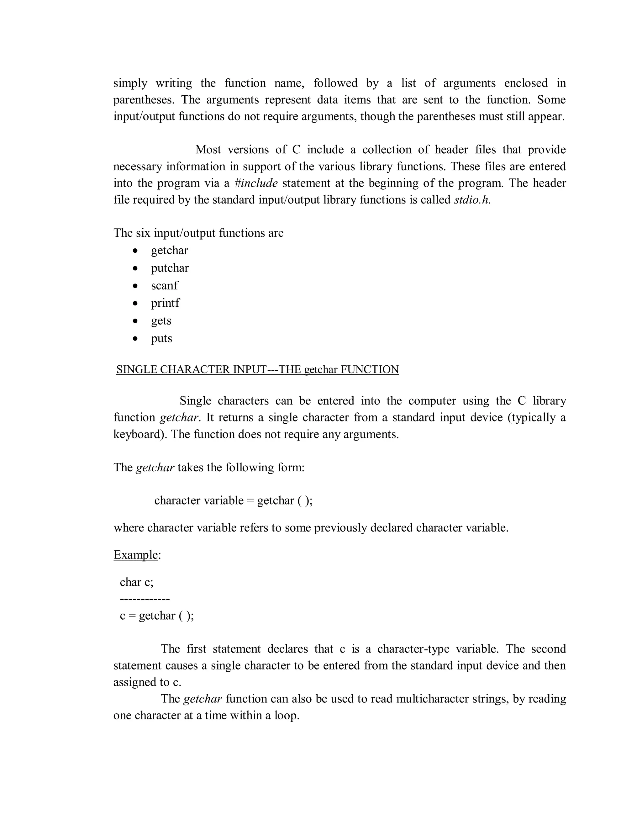 simply writing the function name, followed by a list of arguments enclosed in
parentheses. The arguments represent data items that are sent to the function. Some
input/output functions do not require arguments, though the parentheses must still appear.
Most versions of C include a collection of header files that provide
necessary information in support of the various library functions. These files are entered
into the program via a #include statement at the beginning of the program. The header
file required by the standard input/output library functions is called stdio.h.
The six input/output functions are
 getchar
 putchar
 scanf
 printf
 gets
 puts
SINGLE CHARACTER INPUT---THE getchar FUNCTION
Single characters can be entered into the computer using the C library
function getchar. It returns a single character from a standard input device (typically a
keyboard). The function does not require any arguments.
The getchar takes the following form:
character variable = getchar ( );
where character variable refers to some previously declared character variable.
Example:
char c;
------------
c = getchar ( );
The first statement declares that c is a character-type variable. The second
statement causes a single character to be entered from the standard input device and then
assigned to c.
The getchar function can also be used to read multicharacter strings, by reading
one character at a time within a loop.
 