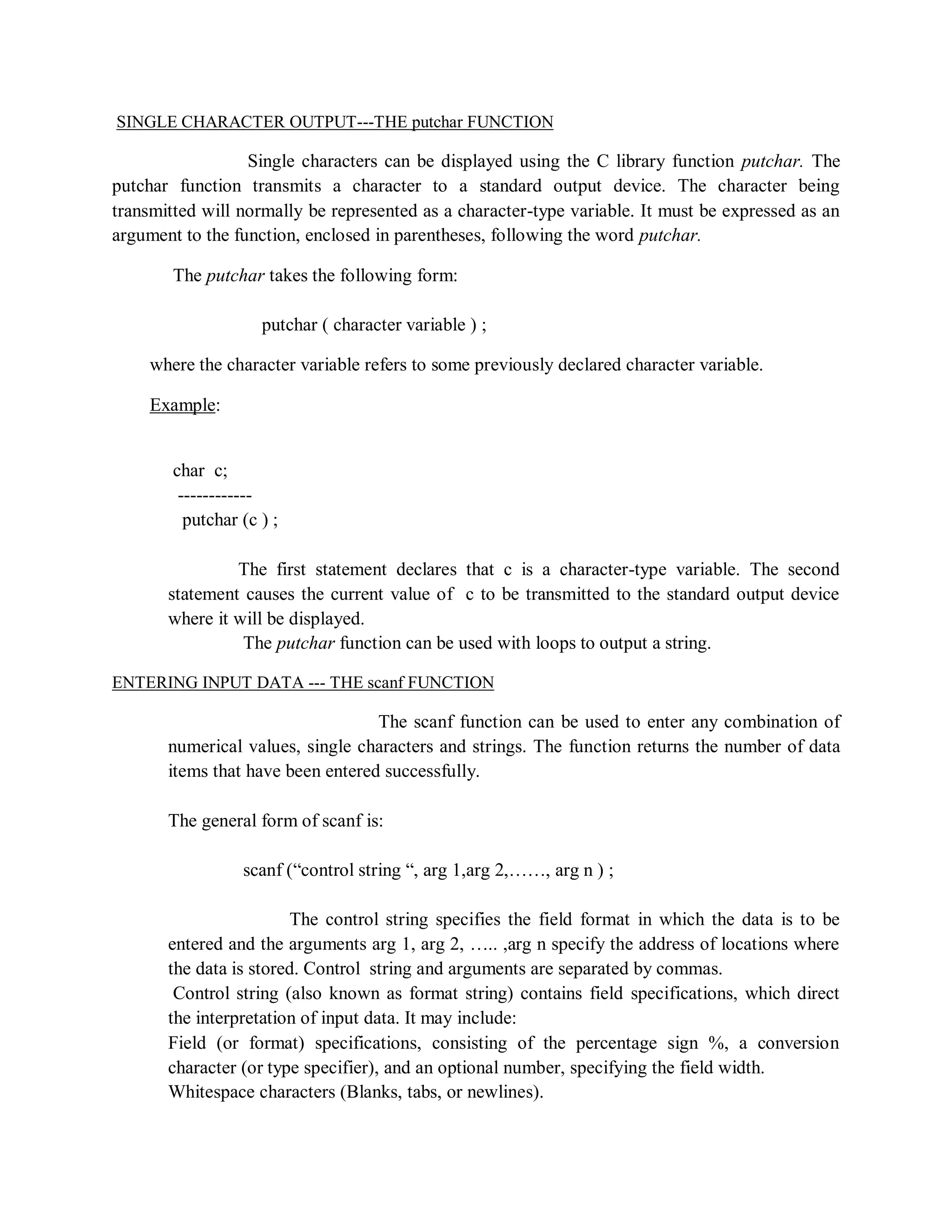 SINGLE CHARACTER OUTPUT---THE putchar FUNCTION
Single characters can be displayed using the C library function putchar. The
putchar function transmits a character to a standard output device. The character being
transmitted will normally be represented as a character-type variable. It must be expressed as an
argument to the function, enclosed in parentheses, following the word putchar.
The putchar takes the following form:
putchar ( character variable ) ;
where the character variable refers to some previously declared character variable.
Example:
char c;
------------
putchar (c ) ;
The first statement declares that c is a character-type variable. The second
statement causes the current value of c to be transmitted to the standard output device
where it will be displayed.
The putchar function can be used with loops to output a string.
ENTERING INPUT DATA --- THE scanf FUNCTION
The scanf function can be used to enter any combination of
numerical values, single characters and strings. The function returns the number of data
items that have been entered successfully.
The general form of scanf is:
scanf (“control string “, arg 1,arg 2,……, arg n ) ;
The control string specifies the field format in which the data is to be
entered and the arguments arg 1, arg 2, ….. ,arg n specify the address of locations where
the data is stored. Control string and arguments are separated by commas.
Control string (also known as format string) contains field specifications, which direct
the interpretation of input data. It may include:
Field (or format) specifications, consisting of the percentage sign %, a conversion
character (or type specifier), and an optional number, specifying the field width.
Whitespace characters (Blanks, tabs, or newlines).
 