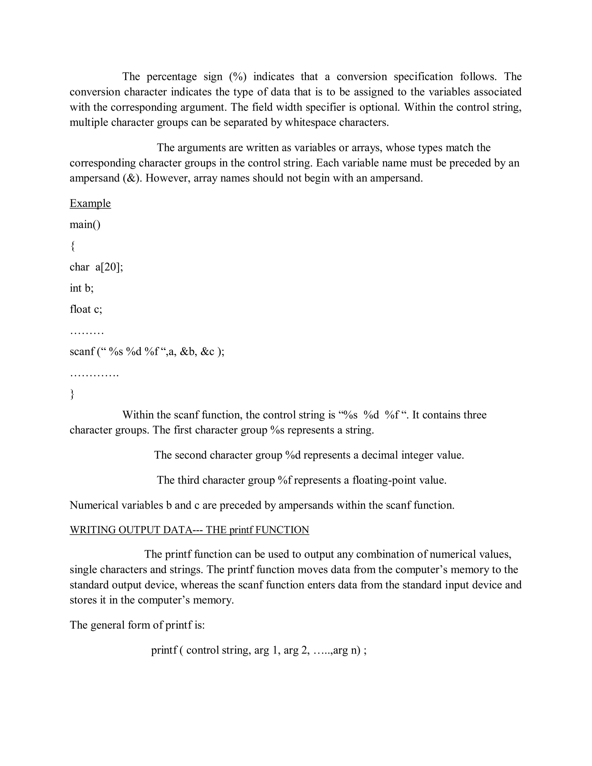 The percentage sign (%) indicates that a conversion specification follows. The
conversion character indicates the type of data that is to be assigned to the variables associated
with the corresponding argument. The field width specifier is optional. Within the control string,
multiple character groups can be separated by whitespace characters.
The arguments are written as variables or arrays, whose types match the
corresponding character groups in the control string. Each variable name must be preceded by an
ampersand (&). However, array names should not begin with an ampersand.
Example
main()
{
char a[20];
int b;
float c;
………
scanf (“ %s %d %f “,a, &b, &c );
………….
}
Within the scanf function, the control string is “%s %d %f “. It contains three
character groups. The first character group %s represents a string.
The second character group %d represents a decimal integer value.
The third character group %f represents a floating-point value.
Numerical variables b and c are preceded by ampersands within the scanf function.
WRITING OUTPUT DATA--- THE printf FUNCTION
The printf function can be used to output any combination of numerical values,
single characters and strings. The printf function moves data from the computer‟s memory to the
standard output device, whereas the scanf function enters data from the standard input device and
stores it in the computer‟s memory.
The general form of printf is:
printf ( control string, arg 1, arg 2, …..,arg n) ;
 