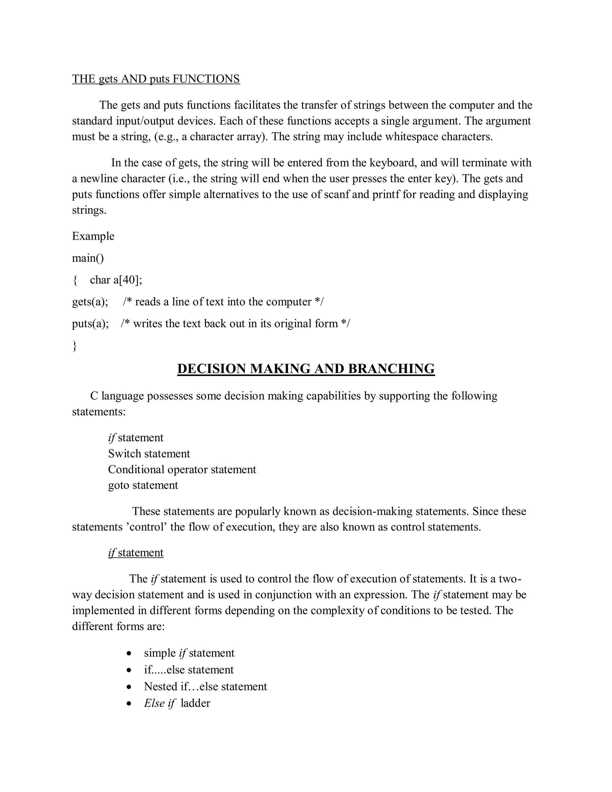 THE gets AND puts FUNCTIONS
The gets and puts functions facilitates the transfer of strings between the computer and the
standard input/output devices. Each of these functions accepts a single argument. The argument
must be a string, (e.g., a character array). The string may include whitespace characters.
In the case of gets, the string will be entered from the keyboard, and will terminate with
a newline character (i.e., the string will end when the user presses the enter key). The gets and
puts functions offer simple alternatives to the use of scanf and printf for reading and displaying
strings.
Example
main()
{ char a[40];
gets(a); /* reads a line of text into the computer */
puts(a); /* writes the text back out in its original form */
}
DECISION MAKING AND BRANCHING
C language possesses some decision making capabilities by supporting the following
statements:
if statement
Switch statement
Conditional operator statement
goto statement
These statements are popularly known as decision-making statements. Since these
statements ‟control‟ the flow of execution, they are also known as control statements.
if statement
The if statement is used to control the flow of execution of statements. It is a two-
way decision statement and is used in conjunction with an expression. The if statement may be
implemented in different forms depending on the complexity of conditions to be tested. The
different forms are:
 simple if statement
 if.....else statement
 Nested if…else statement
 Else if ladder
 