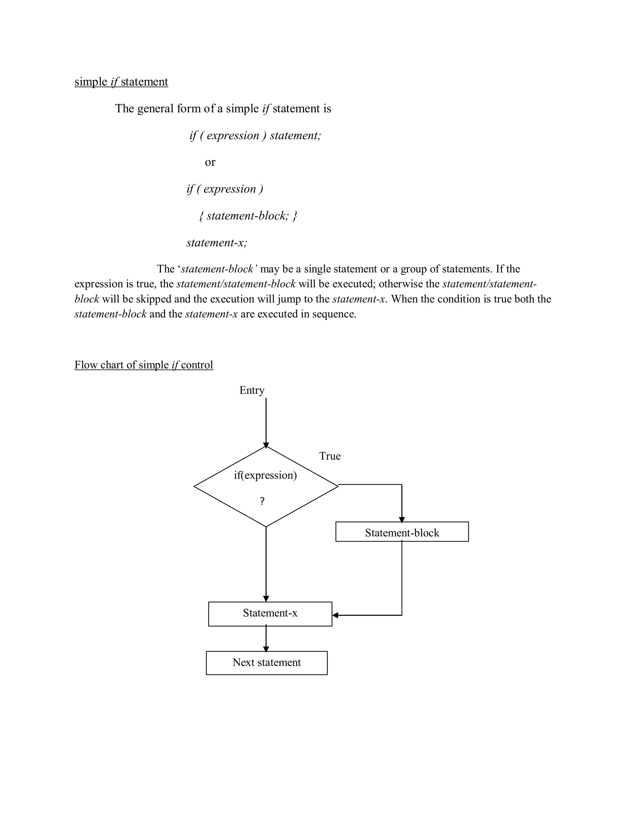 simple if statement
The general form of a simple if statement is
if ( expression ) statement;
or
if ( expression )
{ statement-block; }
statement-x;
The „statement-block’ may be a single statement or a group of statements. If the
expression is true, the statement/statement-block will be executed; otherwise the statement/statement-
block will be skipped and the execution will jump to the statement-x. When the condition is true both the
statement-block and the statement-x are executed in sequence.
Flow chart of simple if control
Entry
True
if(expression)
?
Statement-block
Statement-x
Next statement
 