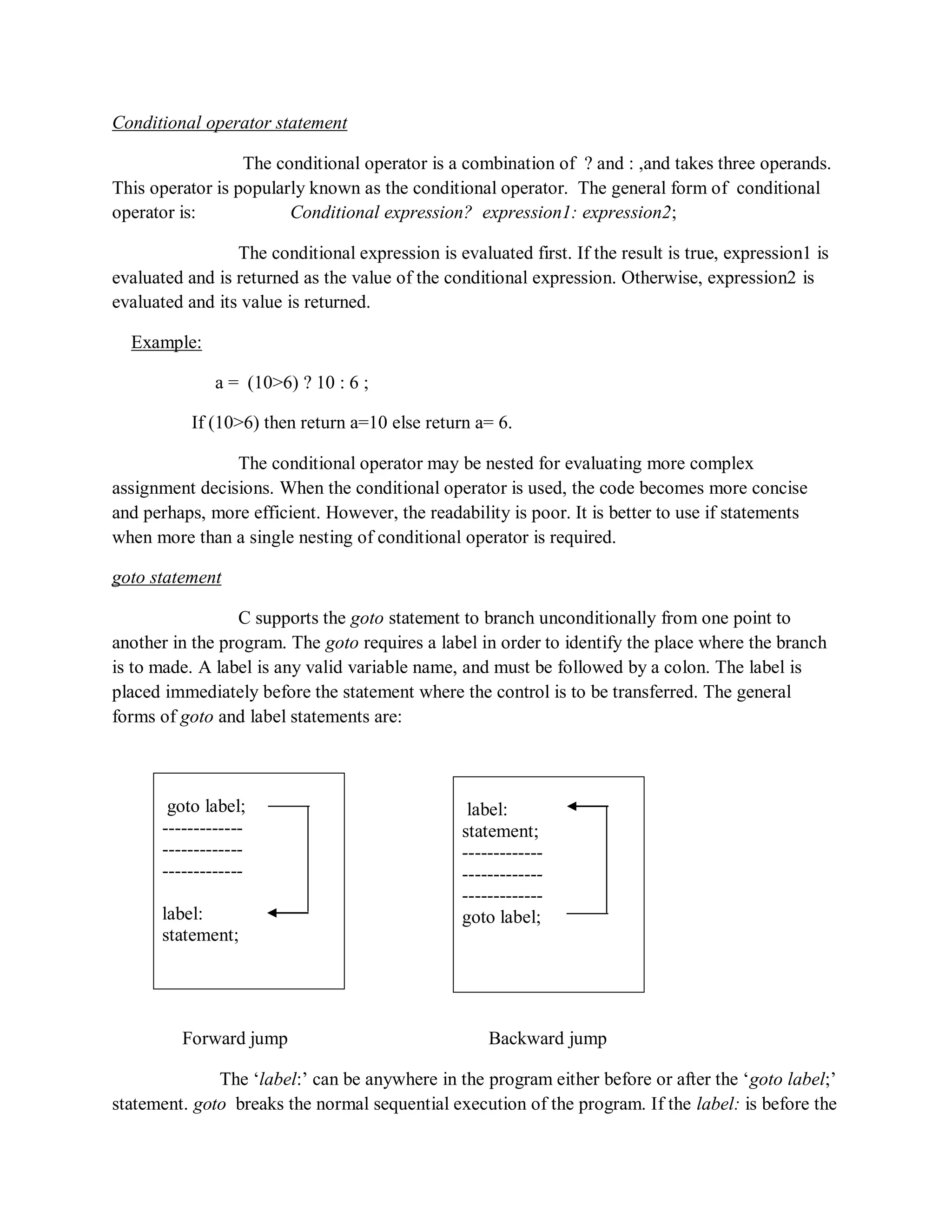 Conditional operator statement
The conditional operator is a combination of ? and : ,and takes three operands.
This operator is popularly known as the conditional operator. The general form of conditional
operator is: Conditional expression? expression1: expression2;
The conditional expression is evaluated first. If the result is true, expression1 is
evaluated and is returned as the value of the conditional expression. Otherwise, expression2 is
evaluated and its value is returned.
Example:
a = (10>6) ? 10 : 6 ;
If (10>6) then return a=10 else return a= 6.
The conditional operator may be nested for evaluating more complex
assignment decisions. When the conditional operator is used, the code becomes more concise
and perhaps, more efficient. However, the readability is poor. It is better to use if statements
when more than a single nesting of conditional operator is required.
goto statement
C supports the goto statement to branch unconditionally from one point to
another in the program. The goto requires a label in order to identify the place where the branch
is to made. A label is any valid variable name, and must be followed by a colon. The label is
placed immediately before the statement where the control is to be transferred. The general
forms of goto and label statements are:
Forward jump Backward jump
The „label:‟ can be anywhere in the program either before or after the „goto label;‟
statement. goto breaks the normal sequential execution of the program. If the label: is before the
label:
statement;
-------------
-------------
-------------
goto label;
goto label;
-------------
-------------
-------------
label:
statement;
 
