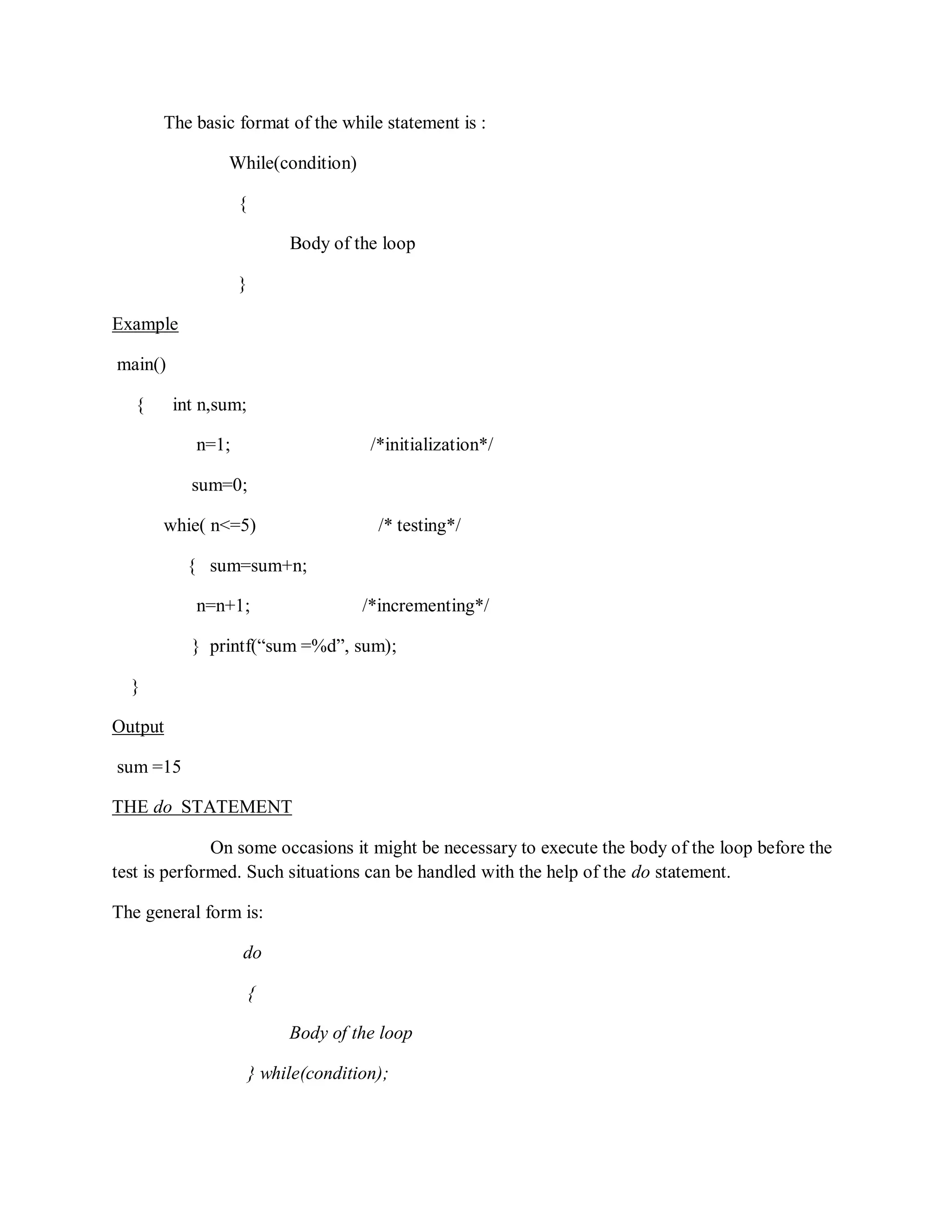 The basic format of the while statement is :
While(condition)
{
Body of the loop
}
Example
main()
{ int n,sum;
n=1; /*initialization*/
sum=0;
whie( n<=5) /* testing*/
{ sum=sum+n;
n=n+1; /*incrementing*/
} printf(“sum =%d”, sum);
}
Output
sum =15
THE do STATEMENT
On some occasions it might be necessary to execute the body of the loop before the
test is performed. Such situations can be handled with the help of the do statement.
The general form is:
do
{
Body of the loop
} while(condition);
 