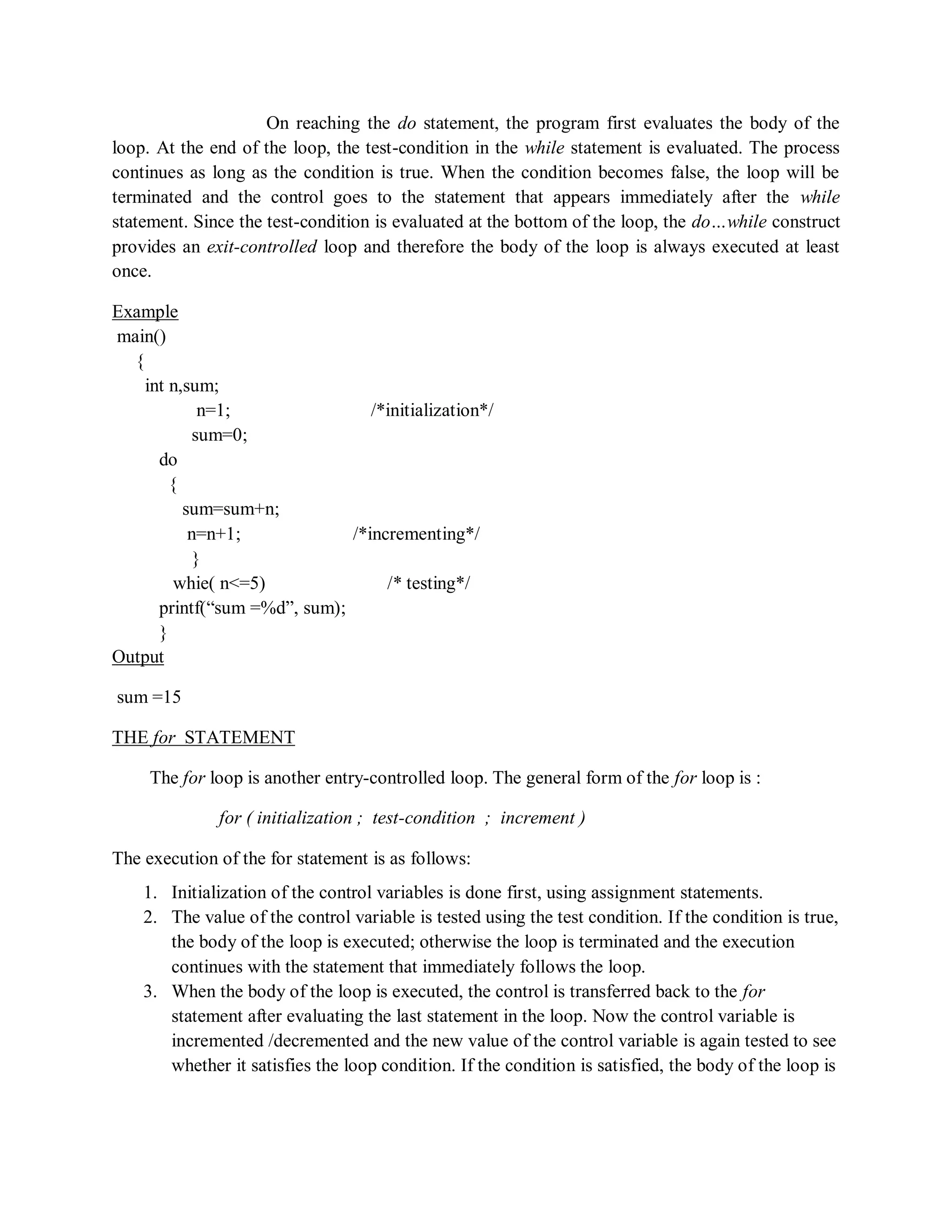 On reaching the do statement, the program first evaluates the body of the
loop. At the end of the loop, the test-condition in the while statement is evaluated. The process
continues as long as the condition is true. When the condition becomes false, the loop will be
terminated and the control goes to the statement that appears immediately after the while
statement. Since the test-condition is evaluated at the bottom of the loop, the do…while construct
provides an exit-controlled loop and therefore the body of the loop is always executed at least
once.
Example
main()
{
int n,sum;
n=1; /*initialization*/
sum=0;
do
{
sum=sum+n;
n=n+1; /*incrementing*/
}
whie( n<=5) /* testing*/
printf(“sum =%d”, sum);
}
Output
sum =15
THE for STATEMENT
The for loop is another entry-controlled loop. The general form of the for loop is :
for ( initialization ; test-condition ; increment )
The execution of the for statement is as follows:
1. Initialization of the control variables is done first, using assignment statements.
2. The value of the control variable is tested using the test condition. If the condition is true,
the body of the loop is executed; otherwise the loop is terminated and the execution
continues with the statement that immediately follows the loop.
3. When the body of the loop is executed, the control is transferred back to the for
statement after evaluating the last statement in the loop. Now the control variable is
incremented /decremented and the new value of the control variable is again tested to see
whether it satisfies the loop condition. If the condition is satisfied, the body of the loop is
 