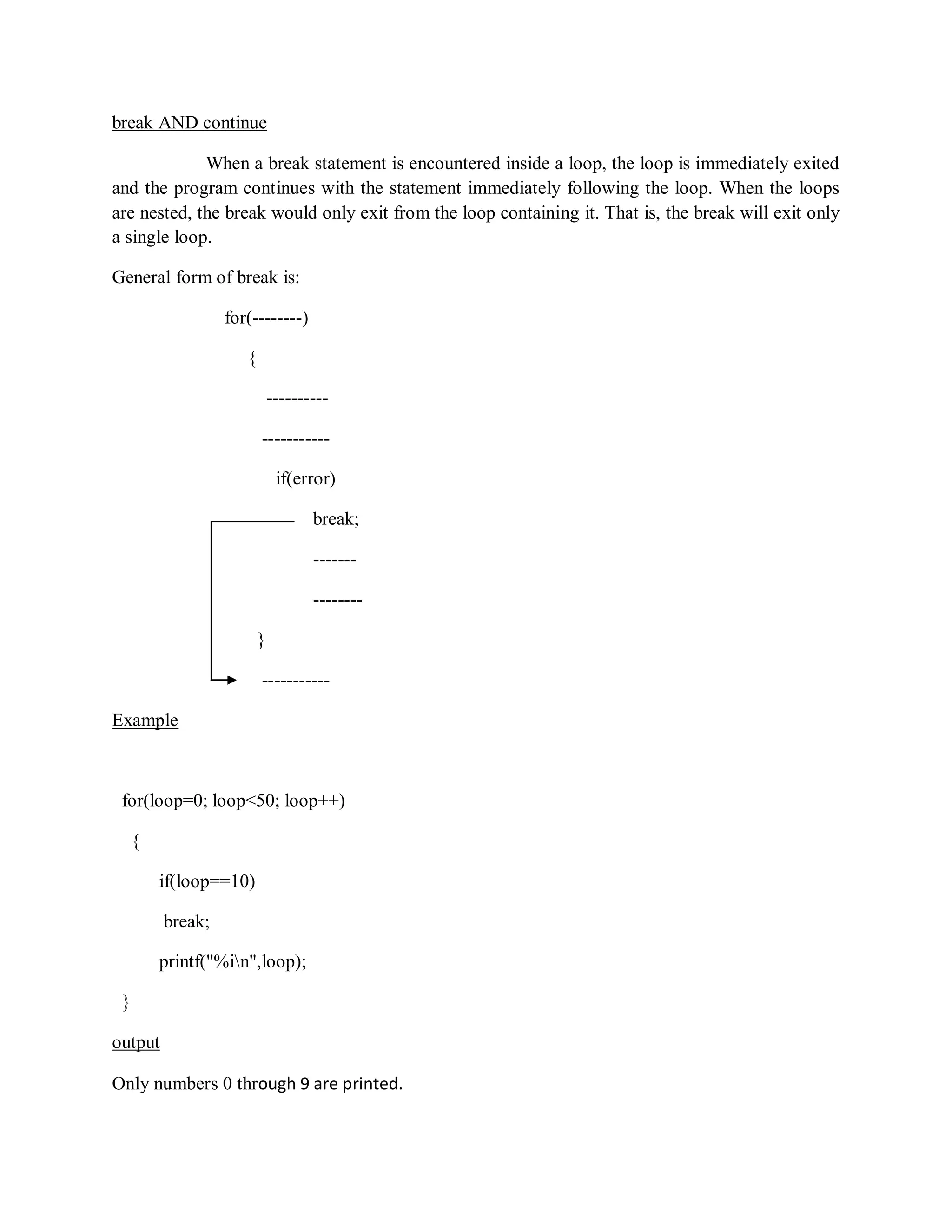 break AND continue
When a break statement is encountered inside a loop, the loop is immediately exited
and the program continues with the statement immediately following the loop. When the loops
are nested, the break would only exit from the loop containing it. That is, the break will exit only
a single loop.
General form of break is:
for(--------)
{
----------
-----------
if(error)
break;
-------
--------
}
-----------
Example
for(loop=0; loop<50; loop++)
{
if(loop==10)
break;
printf("%in",loop);
}
output
Only numbers 0 through 9 are printed.
 