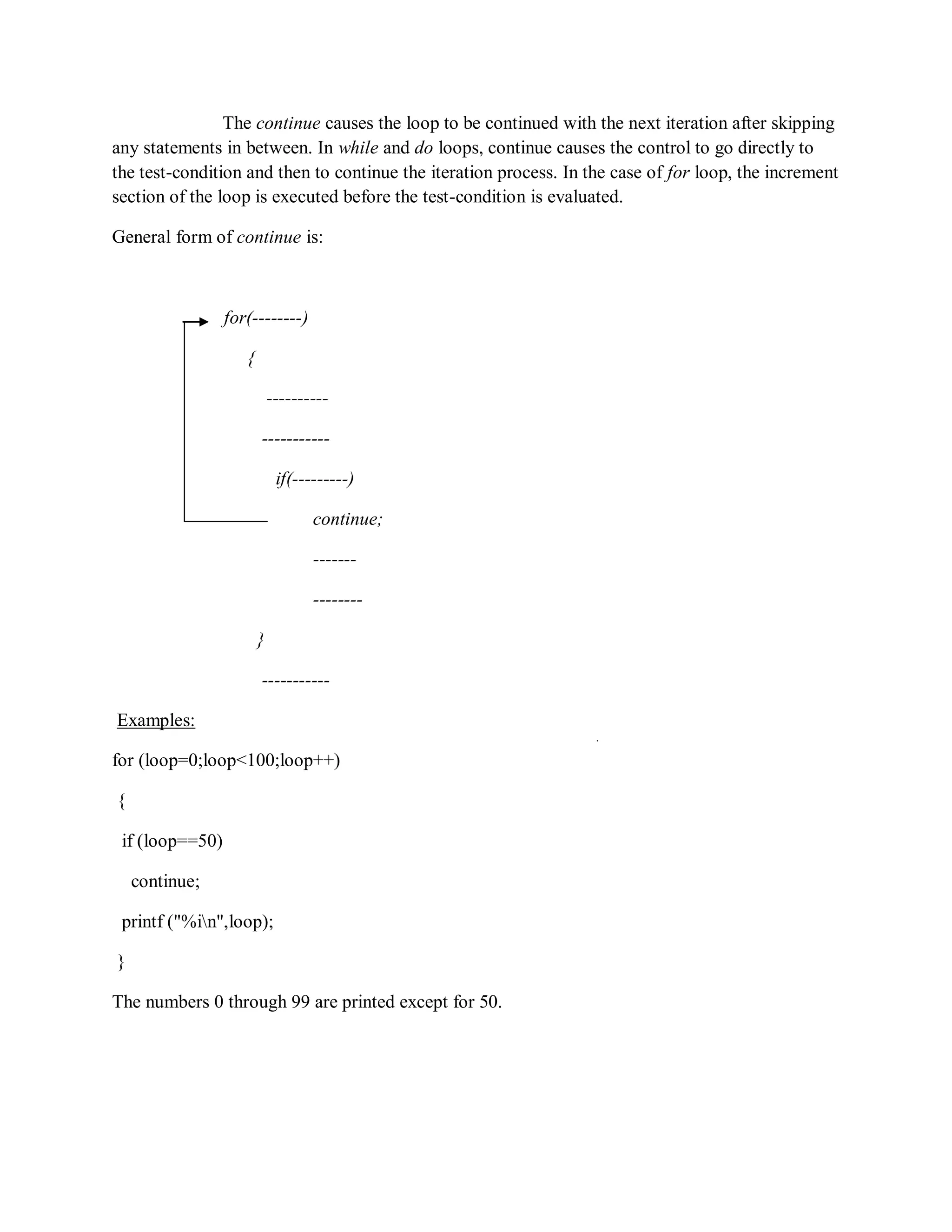 The continue causes the loop to be continued with the next iteration after skipping
any statements in between. In while and do loops, continue causes the control to go directly to
the test-condition and then to continue the iteration process. In the case of for loop, the increment
section of the loop is executed before the test-condition is evaluated.
General form of continue is:
for(--------)
{
----------
-----------
if(---------)
continue;
-------
--------
}
-----------
Examples:
for (loop=0;loop<100;loop++)
{
if (loop==50)
continue;
printf ("%in",loop);
}
The numbers 0 through 99 are printed except for 50.
 
