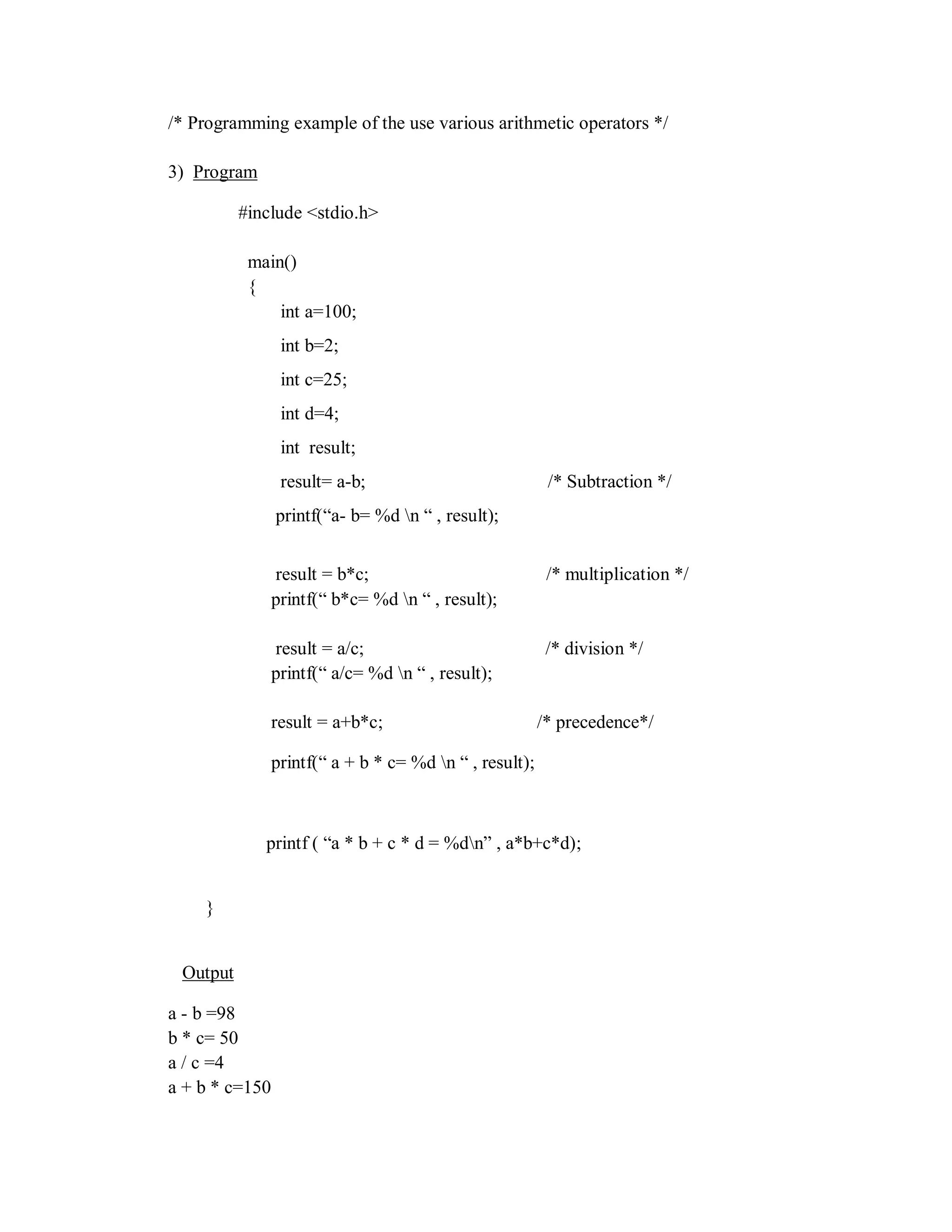 /* Programming example of the use various arithmetic operators */
3) Program
#include <stdio.h>
main()
{
int a=100;
int b=2;
int c=25;
int d=4;
int result;
result= a-b; /* Subtraction */
printf(“a- b= %d n “ , result);
result = b*c; /* multiplication */
printf(“ b*c= %d n “ , result);
result = a/c; /* division */
printf(“ a/c= %d n “ , result);
result = a+b*c; /* precedence*/
printf(“ a + b * c= %d n “ , result);
printf ( “a * b + c * d = %dn” , a*b+c*d);
}
Output
a - b =98
b * c= 50
a / c =4
a + b * c=150
 