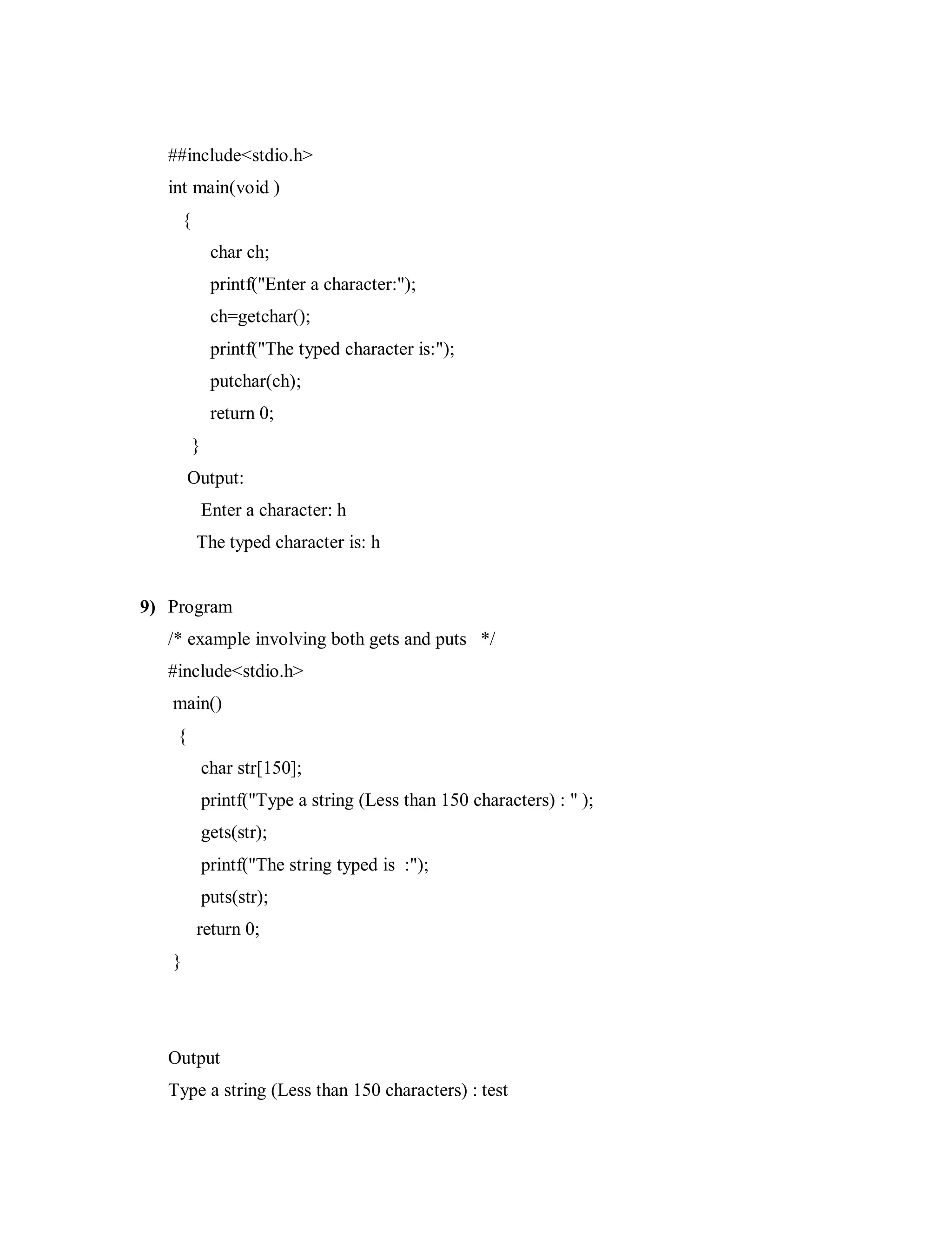 ##include<stdio.h>
int main(void )
{
char ch;
printf("Enter a character:");
ch=getchar();
printf("The typed character is:");
putchar(ch);
return 0;
}
Output:
Enter a character: h
The typed character is: h
9) Program
/* example involving both gets and puts */
#include<stdio.h>
main()
{
char str[150];
printf("Type a string (Less than 150 characters) : " );
gets(str);
printf("The string typed is :");
puts(str);
return 0;
}
Output
Type a string (Less than 150 characters) : test
 