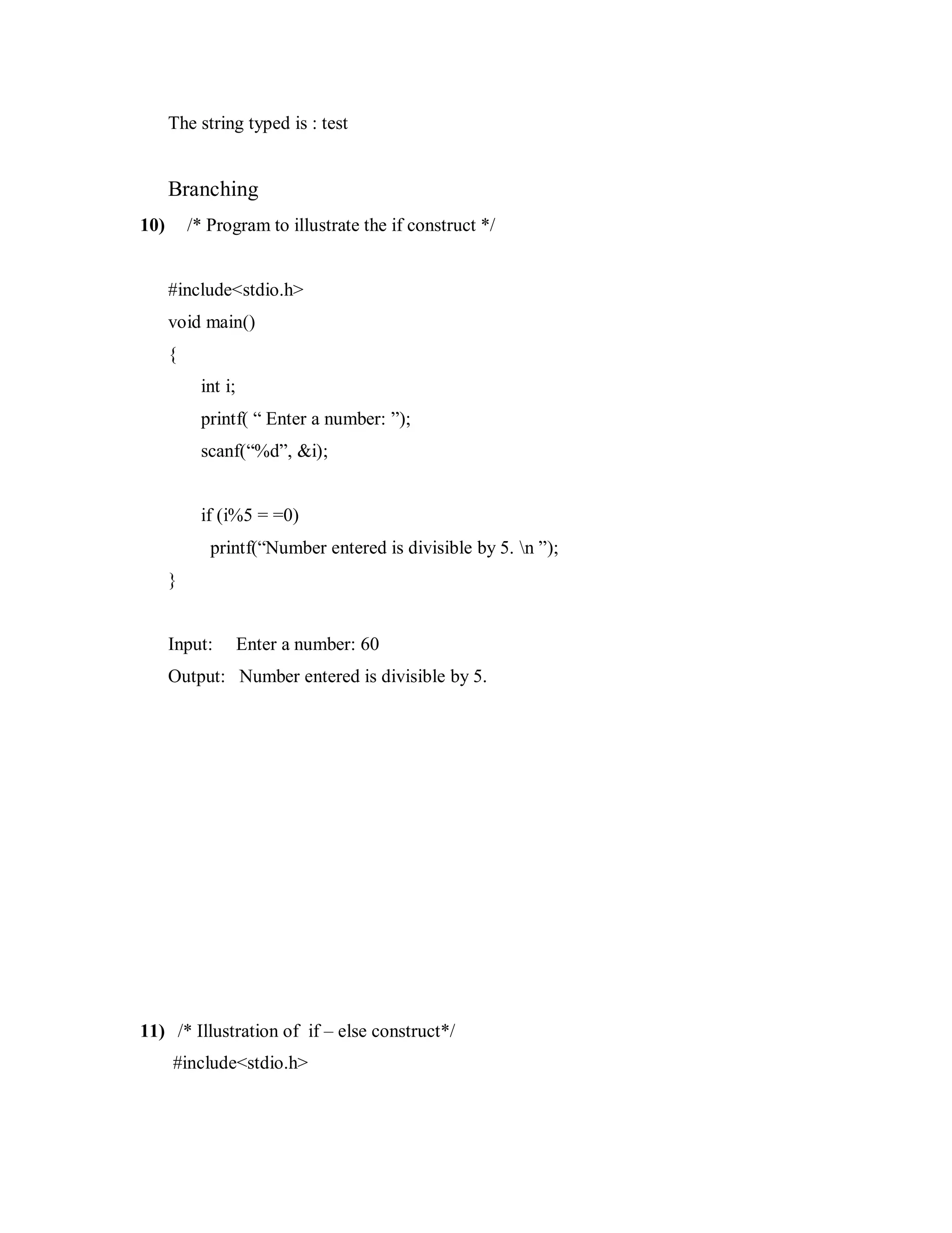 The string typed is : test
Branching
10) /* Program to illustrate the if construct */
#include<stdio.h>
void main()
{
int i;
printf( “ Enter a number: ”);
scanf(“%d”, &i);
if (i%5 = =0)
printf(“Number entered is divisible by 5. n ”);
}
Input: Enter a number: 60
Output: Number entered is divisible by 5.
11) /* Illustration of if – else construct*/
#include<stdio.h>
 