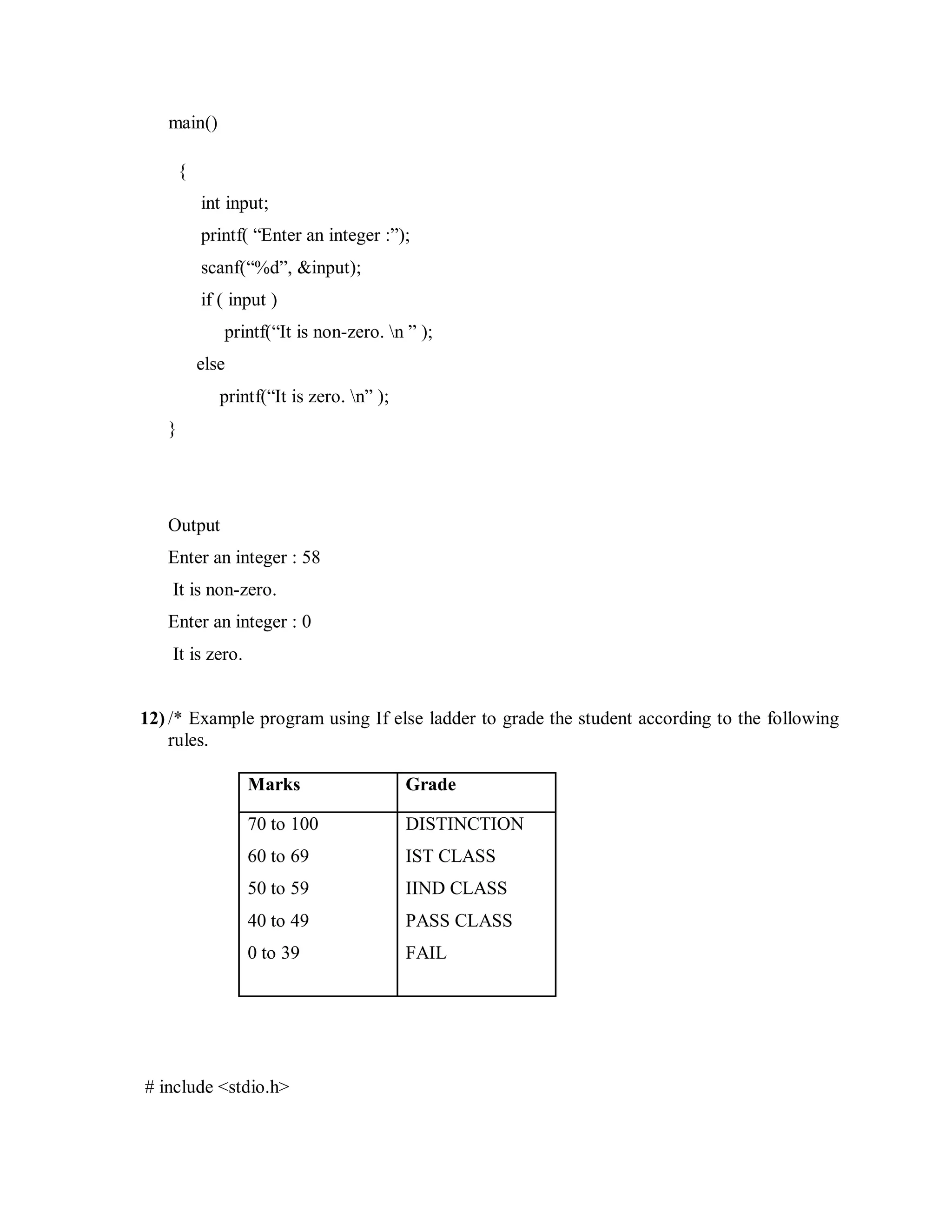 main()
{
int input;
printf( “Enter an integer :”);
scanf(“%d”, &input);
if ( input )
printf(“It is non-zero. n ” );
else
printf(“It is zero. n” );
}
Output
Enter an integer : 58
It is non-zero.
Enter an integer : 0
It is zero.
12) /* Example program using If else ladder to grade the student according to the following
rules.
Marks Grade
70 to 100
60 to 69
50 to 59
40 to 49
0 to 39
DISTINCTION
IST CLASS
IIND CLASS
PASS CLASS
FAIL
# include <stdio.h>
 