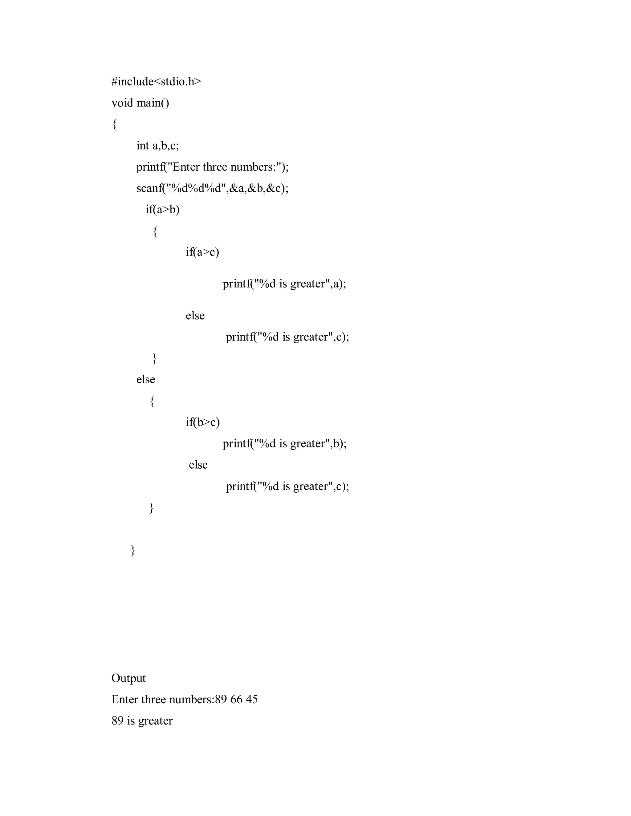 #include<stdio.h>
void main()
{
int a,b,c;
printf("Enter three numbers:");
scanf("%d%d%d",&a,&b,&c);
if(a>b)
{
if(a>c)
printf("%d is greater",a);
else
printf("%d is greater",c);
}
else
{
if(b>c)
printf("%d is greater",b);
else
printf("%d is greater",c);
}
}
Output
Enter three numbers:89 66 45
89 is greater
 