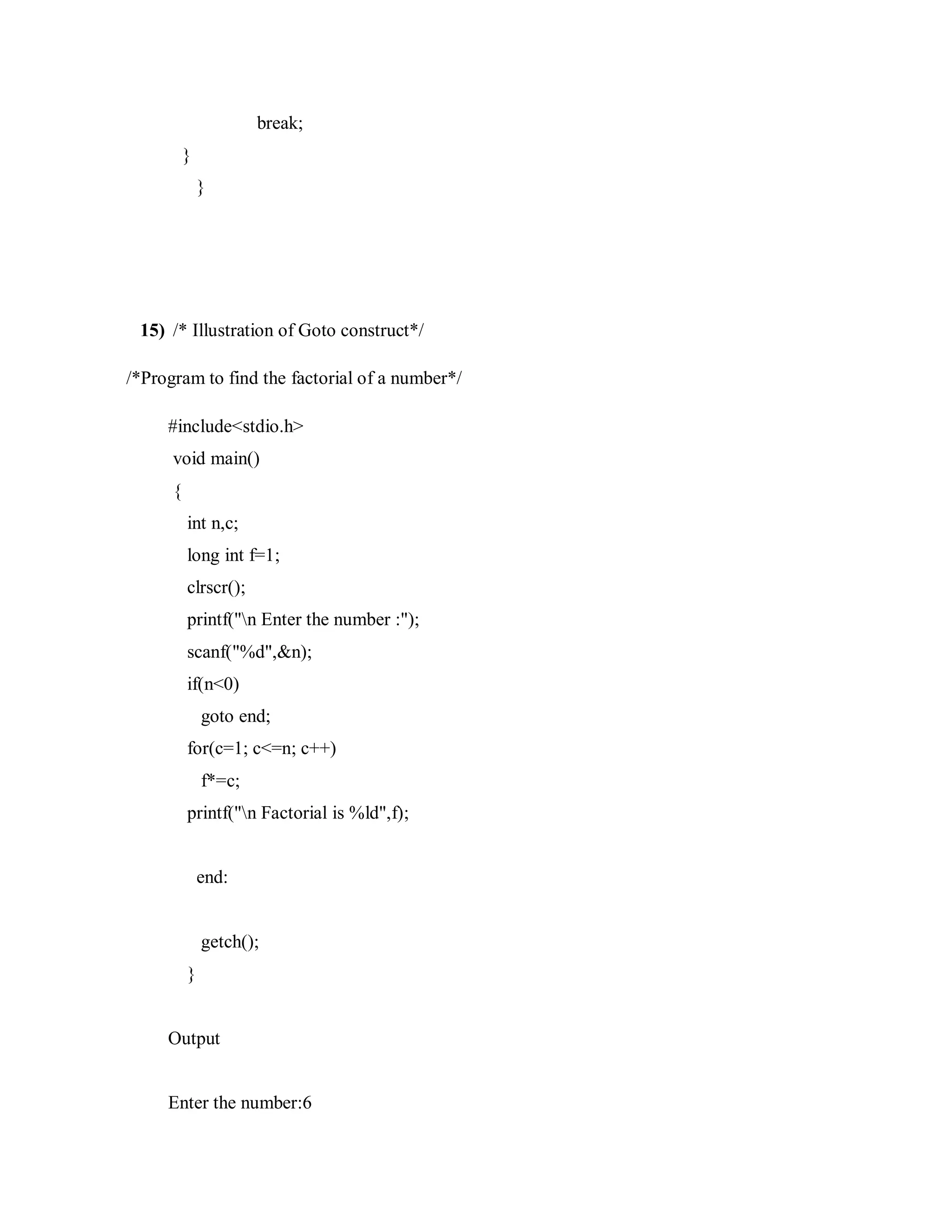 break;
}
}
15) /* Illustration of Goto construct*/
/*Program to find the factorial of a number*/
#include<stdio.h>
void main()
{
int n,c;
long int f=1;
clrscr();
printf("n Enter the number :");
scanf("%d",&n);
if(n<0)
goto end;
for(c=1; c<=n; c++)
f*=c;
printf("n Factorial is %ld",f);
end:
getch();
}
Output
Enter the number:6
 