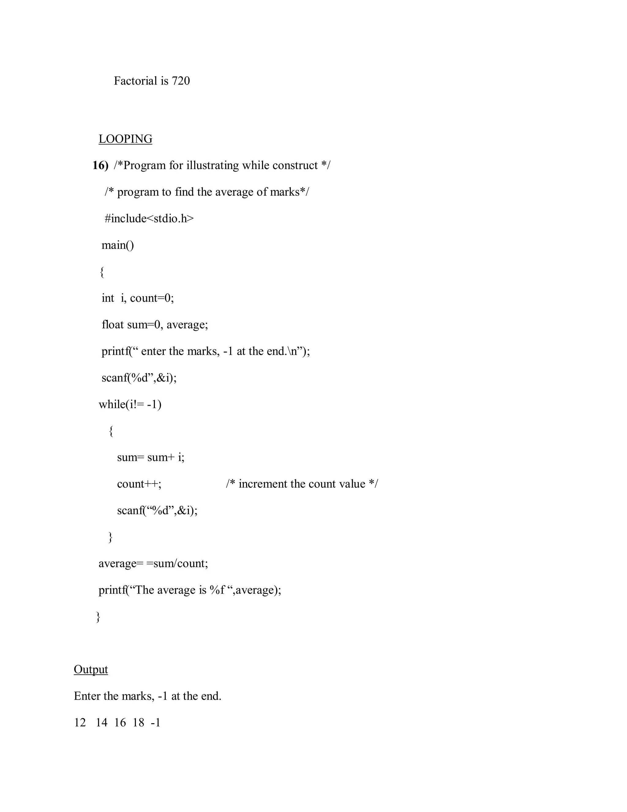 Factorial is 720
LOOPING
16) /*Program for illustrating while construct */
/* program to find the average of marks*/
#include<stdio.h>
main()
{
int i, count=0;
float sum=0, average;
printf(“ enter the marks, -1 at the end.n”);
scanf(%d”,&i);
while(i!= -1)
{
sum= sum+ i;
count++; /* increment the count value */
scanf(“%d”,&i);
}
average= =sum/count;
printf(“The average is %f “,average);
}
Output
Enter the marks, -1 at the end.
12 14 16 18 -1
 