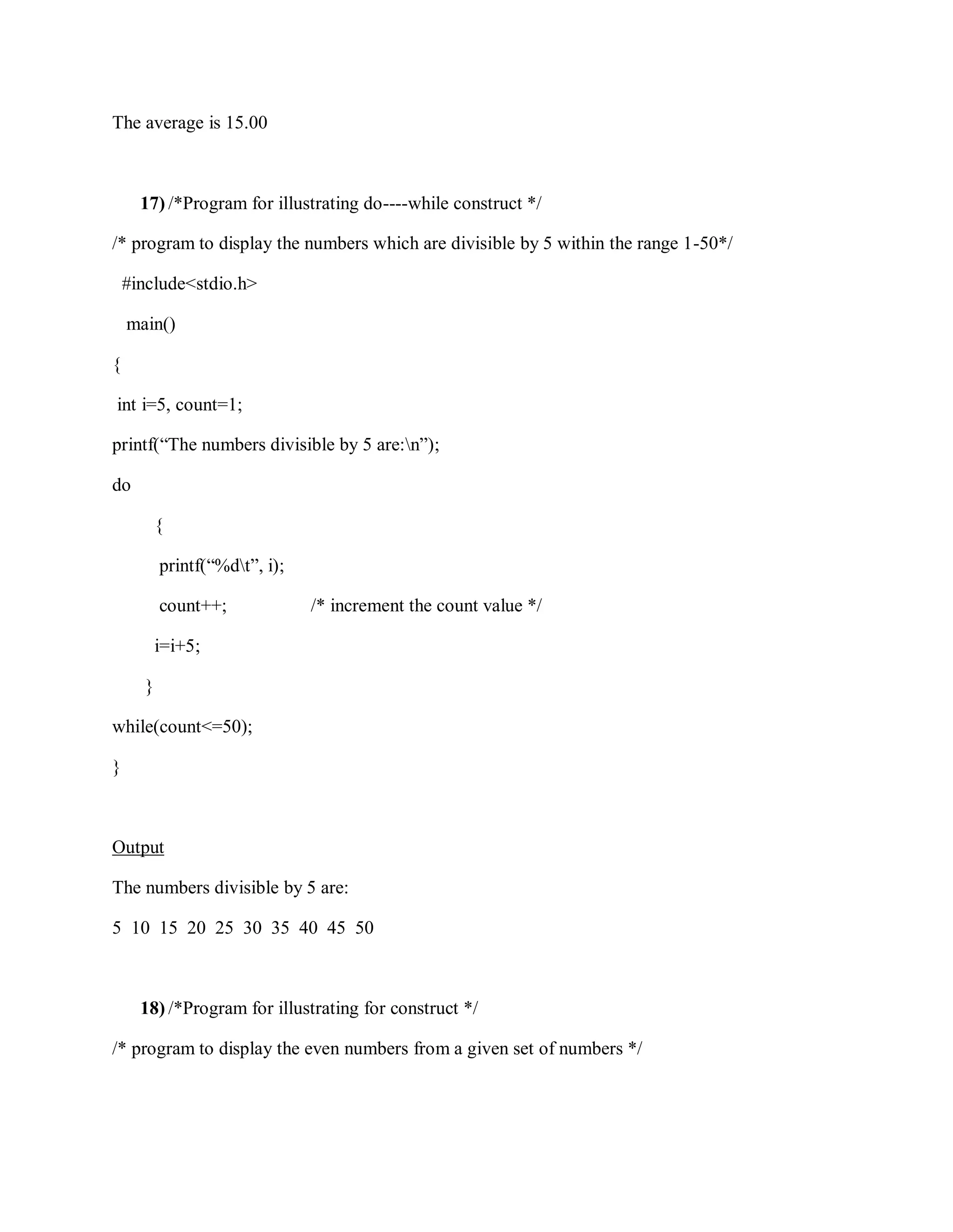 The average is 15.00
17) /*Program for illustrating do----while construct */
/* program to display the numbers which are divisible by 5 within the range 1-50*/
#include<stdio.h>
main()
{
int i=5, count=1;
printf(“The numbers divisible by 5 are:n”);
do
{
printf(“%dt”, i);
count++; /* increment the count value */
i=i+5;
}
while(count<=50);
}
Output
The numbers divisible by 5 are:
5 10 15 20 25 30 35 40 45 50
18) /*Program for illustrating for construct */
/* program to display the even numbers from a given set of numbers */
 