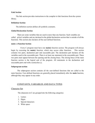 Link Section
The link section provides instructions to the compiler to link functions from the system
library.
Definition Section
The definition section defines all symbolic constants.
Global Declaration Section
There are some variables that are used in more than one function. Such variables are
called global variables and are declared in the global declaration section that is outside of all the
functions. This section also declares all the user-defined functions.
main ( ) Function Section
Every C program must have one main() function section. The program will always
begin by executing the main() function, which may access other functions. This section
contains two parts, declaration part and executable part. The declaration part declares all the
variables used in the executable part. There is at least one statement in the executable part. These
two parts must appear between the opening and the closing brace. The closing brace of the main
function section is the logical end of the program. All statements in the declaration and
executable parts end with a semicolon (;).
Subprogram section
The subprogram section contains all the user-defined functions that are called in the
main function. User-defined functions are generally placed immediately after the main function,
although they may appear in any order.
CONSTANTS, VARIABLES AND DATA TYPES
Character Set
The characters in C are grouped into the following categories:
1. Letters
2. Digits
3. Special characters
4. White space
 