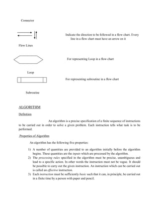 Connector
Indicate the direction to be followed in a flow chart. Every
line in a flow chart must have an arrow on it
Flow Lines
For representing Loop in a flow chart
Loop
For representing subroutine in a flow chart
Subroutine
ALGORITHM
Definition
An algorithm is a precise specification of a finite sequence of instructions
to be carried out in order to solve a given problem. Each instruction tells what task is to be
performed.
Properties of Algorithm
An algorithm has the following five properties:
1) A number of quantities are provided to an algorithm initially before the algorithm
begins. These quantities are the inputs which are processed by the algorithm.
2) The processing rules specified in the algorithm must be precise, unambiguous and
lead to a specific action. In other words the instruction must not be vague. It should
be possible to carry out the given instruction. An instruction which can be carried out
is called an effective instruction.
3) Each instruction must be sufficiently basic such that it can, in principle, be carried out
in a finite time by a person with paper and pencil.
 