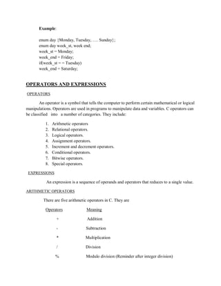 Example:
enum day {Monday, Tuesday, …. Sunday};
enum day week_st, week end;
week_st = Monday;
week_end = Friday;
if(week_st = = Tuesday)
week_end = Saturday;
OPERATORS AND EXPRESSIONS
OPERATORS
An operator is a symbol that tells the computer to perform certain mathematical or logical
manipulations. Operators are used in programs to manipulate data and variables. C operators can
be classified into a number of categories. They include:
1. Arithmetic operators
2. Relational operators.
3. Logical operators.
4. Assignment operators.
5. Increment and decrement operators.
6. Conditional operators.
7. Bitwise operators.
8. Special operators.
EXPRESSIONS
An expression is a sequence of operands and operators that reduces to a single value.
ARITHMETIC OPERATORS
There are five arithmetic operators in C. They are
Operators Meaning
+ Addition
- Subtraction
* Multiplication
/ Division
% Modulo division (Reminder after integer division)
 