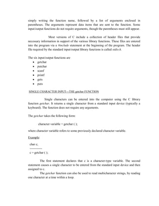 simply writing the function name, followed by a list of arguments enclosed in
parentheses. The arguments represent data items that are sent to the function. Some
input/output functions do not require arguments, though the parentheses must still appear.
Most versions of C include a collection of header files that provide
necessary information in support of the various library functions. These files are entered
into the program via a #include statement at the beginning of the program. The header
file required by the standard input/output library functions is called stdio.h.
The six input/output functions are
 getchar
 putchar
 scanf
 printf
 gets
 puts
SINGLE CHARACTER INPUT---THE getchar FUNCTION
Single characters can be entered into the computer using the C library
function getchar. It returns a single character from a standard input device (typically a
keyboard). The function does not require any arguments.
The getchar takes the following form:
character variable = getchar ( );
where character variable refers to some previously declared character variable.
Example:
char c;
------------
c = getchar ( );
The first statement declares that c is a character-type variable. The second
statement causes a single character to be entered from the standard input device and then
assigned to c.
The getchar function can also be used to read multicharacter strings, by reading
one character at a time within a loop.
 