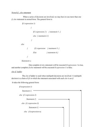 Nested if…else statement
When a series of decisions are involved, we may have to use more than one
if..else statement in nested form. The general form is:
If ( expression 1)
{
If ( expression 2 ) { statement-1 ;}
else { statement-2;}
}
else
{ If ( expression { statement-3 ;}
Else { statement-4;}
}
Statement-x;
One complete if-else statement will be executed if expression-1 is true,
and another complete if-else statement will be executed if expression-1 is false.
else if ladder
The else if ladder is used when multipath decisions are involved. A multipath
decision is a chain of ifs in which the statement associated with each else is an if.
It takes the following general form:
If (expression-1)
Statement-1;
else if ( expression-2)
Statement-2;
else if ( expression-3)
Statement-3;
else if (expression-n)
 