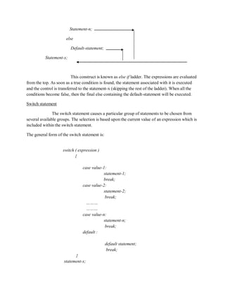 Statement-n;
else
Default-statement;
Statement-x;
This construct is known as else if ladder. The expressions are evaluated
from the top. As soon as a true condition is found, the statement associated with it is executed
and the control is transferred to the statement-x (skipping the rest of the ladder). When all the
conditions become false, then the final else containing the default-statement will be executed.
Switch statement
The switch statement causes a particular group of statements to be chosen from
several available groups. The selection is based upon the current value of an expression which is
included within the switch statement.
The general form of the switch statement is:
switch ( expression )
{
case value-1:
statement-1;
break;
case value-2:
statement-2;
break;
………
………
case value-n:
statement-n;
break;
default :
default statement;
break;
}
statement-x;
 
