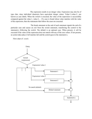 The expression results in an integer value. Expression may also be of
type char, since individual characters have equivalent integer values. Value=1,value-2…are
known as case labels. When the switch is executed, the value of the expression is successfully
compared against the value-1, value-2,… If a case is found whose value matches with the value
of the expression, then the statements that follow the cases are executed.
The break statement at the end of each statement signals the end of a
particular case and causes an exit from the switch statement, transferring the control to the
statement-x following the switch. The default is an optional case. When present, it will be
executed if the value of the expression does not match with any of the case values. If not present,
no action takes place if all matches fail and the control goes to the statement-x.
Flow chart of switch.
Entry
Expression=value-1
Expression=value-2
No match (default)
Switch
(expression)
Statement-1
Default statement
Statement-2
Statement-x
 