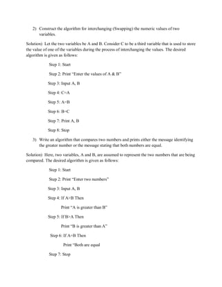 2) Construct the algorithm for interchanging (Swapping) the numeric values of two
variables.
Solution) Let the two variables be A and B. Consider C to be a third variable that is used to store
the value of one of the variables during the process of interchanging the values. The desired
algorithm is given as follows:
Step 1: Start
Step 2: Print “Enter the values of A & B”
Step 3: Input A, B
Step 4: C=A
Step 5: A=B
Step 6: B=C
Step 7: Print A, B
Step 8: Stop
3) Write an algorithm that compares two numbers and prints either the message identifying
the greater number or the message stating that both numbers are equal.
Solution) Here, two variables, A and B, are assumed to represent the two numbers that are being
compared. The desired algorithm is given as follows:
Step 1: Start
Step 2: Print “Enter two numbers”
Step 3: Input A, B
Step 4: If A>B Then
Print “A is greater than B”
Step 5: If B>A Then
Print “B is greater than A”
Step 6: If A=B Then
Print “Both are equal
Step 7: Stop
 