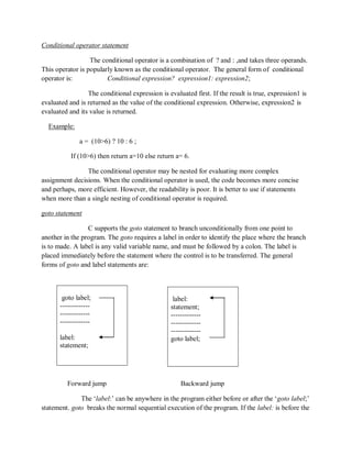 Conditional operator statement
The conditional operator is a combination of ? and : ,and takes three operands.
This operator is popularly known as the conditional operator. The general form of conditional
operator is: Conditional expression? expression1: expression2;
The conditional expression is evaluated first. If the result is true, expression1 is
evaluated and is returned as the value of the conditional expression. Otherwise, expression2 is
evaluated and its value is returned.
Example:
a = (10>6) ? 10 : 6 ;
If (10>6) then return a=10 else return a= 6.
The conditional operator may be nested for evaluating more complex
assignment decisions. When the conditional operator is used, the code becomes more concise
and perhaps, more efficient. However, the readability is poor. It is better to use if statements
when more than a single nesting of conditional operator is required.
goto statement
C supports the goto statement to branch unconditionally from one point to
another in the program. The goto requires a label in order to identify the place where the branch
is to made. A label is any valid variable name, and must be followed by a colon. The label is
placed immediately before the statement where the control is to be transferred. The general
forms of goto and label statements are:
Forward jump Backward jump
The „label:‟ can be anywhere in the program either before or after the „goto label;‟
statement. goto breaks the normal sequential execution of the program. If the label: is before the
label:
statement;
-------------
-------------
-------------
goto label;
goto label;
-------------
-------------
-------------
label:
statement;
 