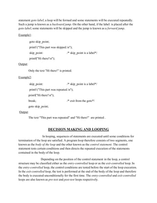 statement goto label; a loop will be formed and some statements will be executed repeatedly.
Such a jump is known as a backward jump. On the other hand, if the label: is placed after the
goto label; some statements will be skipped and the jump is known as a forward jump.
Example1:
goto skip_point;
printf ("This part was skipped.n");
skip_point: /* skip_point is a label*/
printf("Hi there!n");
Output:
Only the text "Hi there!" is printed.
Example2:
skip_point: /* skip_point is a label*/
printf ("This part was repeated.n");
printf("Hi there!n");
break; /* exit from the goto*/
goto skip_point;
Output:
The text "This part was repeated" and "Hi there!" are printed .
DECISION MAKING AND LOOPING
In looping, sequences of statements are executed until some conditions for
termination of the loop are satisfied. A program loop therefore consists of two segments, one
known as the body of the loop and the other known as the control statement. The control
statement tests certain conditions and then directs the repeated execution of the statements
contained in the body of the loop.
Depending on the position of the control statement in the loop, a control
structure may be classified either as the entry-controlled loop or as the exit-controlled loop. In
the entry-controlled loop, the control conditions are tested before the start of the loop execution.
In the exit-controlled loop, the test is performed at the end of the body of the loop and therefore
the body is executed unconditionally for the first time. The entry-controlled and exit-controlled
loops are also known as pre-test and post-test loops respectively.
 