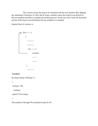 The continue causes the loop to be continued with the next iteration after skipping
any statements in between. In while and do loops, continue causes the control to go directly to
the test-condition and then to continue the iteration process. In the case of for loop, the increment
section of the loop is executed before the test-condition is evaluated.
General form of continue is:
for(--------)
{
----------
-----------
if(---------)
continue;
-------
--------
}
-----------
Examples:
for (loop=0;loop<100;loop++)
{
if (loop==50)
continue;
printf ("%in",loop);
}
The numbers 0 through 99 are printed except for 50.
 